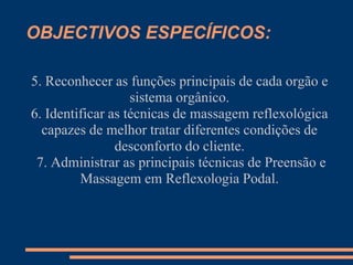 OBJECTIVOS ESPECÍFICOS:
5. Reconhecer as funções principais de cada orgão e
sistema orgânico.
6. Identificar as técnicas de massagem reflexológica
capazes de melhor tratar diferentes condições de
desconforto do cliente.
7. Administrar as principais técnicas de Preensão e
Massagem em Reflexologia Podal.
 