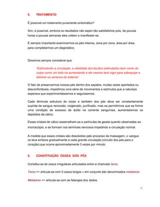 11
8. TRATAMENTO
É possível um tratamento puramente sintomático?
Sim, é possível, embora os resultados não sejam tão satisfatórios pois, de poucas
horas a poucas semanas eles voltam a manifestar-se.
É sempre importante examinarmos os pés inteiros, zona por zona, área por área,
para completarmos um diagnóstico.
Devemos sempre considerar que:
”Estimulando a circulação, a vitalidade dos tecidos estimulados bem como do
corpo como um todo irá aumentando e ele mesmo terá vigor para sobrepujar e
eliminar os venenos do sistema”.
O fato de preservarmos nossos pés dentro dos sapatos, muitas vezes apertados ou
desconfortáveis, impedimos uma série de movimentos e estímulos que a natureza
esperava que experimentássemos e seguíssemos.
Cada diminuta estrutura do corpo e também dos pés deve ser constantemente
suprida de sangue renovado, oxigenado, purificado, mas se permitirmos que se forme
uma condição de excesso de ácido na corrente sanguínea, aumentaremos os
depósitos de cálcio.
Esses cristais de cálcio assemelham-se a partículas de geada quando observadas ao
microscópio, e se formam nos terminais nervosos impedindo a circulação normal.
À medida que esses cristais são dissolvidos pelo processo da massagem, o sangue
os leva embora gradualmente a cada grande circulação (circuito dos pés para o
coração) que ocorre aproximadamente 3 vezes por minuto.
9. CONSTITUIÇÃO ÓSSEA DOS PÉS
Constitui-se de ossos irregulares articulados entre si chamado tarso.
Tarso >> articula-se com 5 ossos longos » em conjunto são denominados metatarso.
Metatarso >> articula-se com as falanges dos dedos.
 
