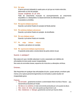 13.3 Pé torto
O termo pé torto (talípede) é usado para um pé que se mostra retorcido,
deformado ou fora de posição.
Causas congênitas do pé torto
Falta de crescimento muscular no acompanhamento ao crescimento
esquelético e o desequilíbrio no desenvolvimento de diferentes grupos
musculares ou tendões.
13.4 Pé equino (talipes equinos)
Quando o pé estiver fixado em posição de flexão plantar.
13.5 Pé calcâneo (talipes calcaneus)
Quando o pé estiver fixado em posição de dorsiflexão.
13.6
13.7
Pé varo (talipes varus)
Quando o pé estiver fixado em inversão.
Pé valgo (talipes valgus)
Quando o pé estiver em eversão.
13.8 Pé equinovaro (talipes equinovarus)
O paciente anda sobre a borda lateral da parte anterior do pé.
Quando é patológico?
Nos casos em que o tendão calcanear é curto e associado com defeitos de
articulações do tarso pode causar incapacidades.
Nos casos de anomalias ósseas, espasmos de músculos ou alterações artríticas.
Entorses...
São frequentes em qualquer das articulações do pé e, quase sempre, envolvem pelo
menos uma ruptura parcial de ligamentos (no tornozelo) e pode resultar em
incapacidade grave.
Fraturas
são,o No tornozelo , geralmente envolvem a extremidade inferior da tíbia e fíbula e
tipicamente produzidos por torção.
o No tálus e no calcâneo, é mais comumente produzida por uma queda de altura.
o Nos ossos do tarso, por uma queda que faça torcer o pé.
o Nos metatarsos e falanges, geralmente ocorrem por trauma direto.
19
 