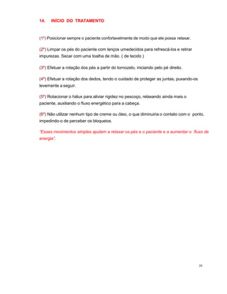 20
14. INÍCIO DO TRATAMENTO
(1º) Posicionar sempre o paciente confortavelmente de modo que ele possa relaxar.
(2º) Limpar os pés do paciente com lenços umedecidos para refrescá-los e retirar
impurezas. Secar com uma toalha de mão. ( de tecido )
(3º) Efetuar a rotação dos pés a partir do tornozelo, iniciando pelo pé direito.
(4º) Efetuar a rotação dos dedos, tendo o cuidado de proteger as juntas, puxando-os
levemente a seguir.
(5º) Rotacionar o hálux para aliviar rigidez no pescoço, relaxando ainda mais o
paciente, auxiliando o fluxo energético para a cabeça.
(6º) Não utilizar nenhum tipo de creme ou óleo, o que diminuiria o contato com o ponto,
impedindo-o de perceber os bloqueios.
“Esses movimentos simples ajudam a relaxar os pés e o paciente e a aumentar o fluxo de
energia”.
 