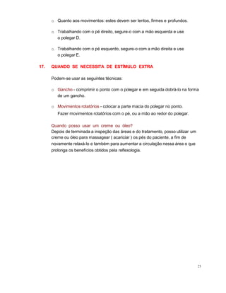 o Quanto aos movimentos: estes devem ser lentos, firmes e profundos.
o Trabalhando com o pé direito, segure-o com a mão esquerda e use
o polegar D.
o Trabalhando com o pé esquerdo, segure-o com a mão direita e use
o polegar E.
17. QUANDO SE NECESSITA DE ESTÍMULO EXTRA
Podem-se usar as seguintes técnicas:
o Gancho - comprimir o ponto com o polegar e em seguida dobrá-lo na forma
de um gancho.
o Movimentos rotatórios - colocar a parte macia do polegar no ponto.
Fazer movimentos rotatórios com o pé, ou a mão ao redor do polegar.
Quando posso usar um creme ou óleo?
Depois de terminada a inspeção das áreas e do tratamento, posso utilizar um
creme ou óleo para massagear ( acariciar ) os pés do paciente, a fim de
novamente relaxá-lo e também para aumentar a circulação nessa área o que
prolonga os benefícios obtidos pela reflexologia.
25
 
