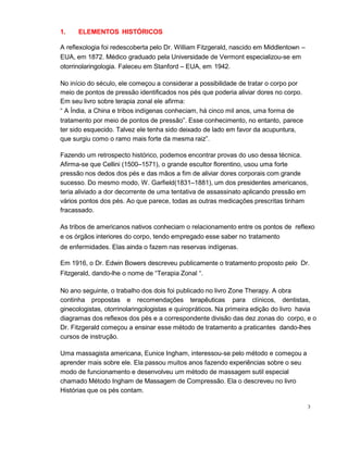 3
1. ELEMENTOS HISTÓRICOS
A reflexologia foi redescoberta pelo Dr. William Fitzgerald, nascido em Middlentown –
EUA, em 1872. Médico graduado pela Universidade de Vermont especializou-se em
otorrinolaringologia. Faleceu em Stanford – EUA, em 1942.
No início do século, ele começou a considerar a possibilidade de tratar o corpo por
meio de pontos de pressão identificados nos pés que poderia aliviar dores no corpo.
Em seu livro sobre terapia zonal ele afirma:
“ A Índia, a China e tribos indígenas conheciam, há cinco mil anos, uma forma de
tratamento por meio de pontos de pressão”. Esse conhecimento, no entanto, parece
ter sido esquecido. Talvez ele tenha sido deixado de lado em favor da acupuntura,
que surgiu como o ramo mais forte da mesma raiz”.
Fazendo um retrospecto histórico, podemos encontrar provas do uso dessa técnica.
Afirma-se que Cellini (1500–1571), o grande escultor florentino, usou uma forte
pressão nos dedos dos pés e das mãos a fim de aliviar dores corporais com grande
sucesso. Do mesmo modo, W. Garfield(1831–1881), um dos presidentes americanos,
teria aliviado a dor decorrente de uma tentativa de assassinato aplicando pressão em
vários pontos dos pés. Ao que parece, todas as outras medicações prescritas tinham
fracassado.
As tribos de americanos nativos conheciam o relacionamento entre os pontos de reflexo
e os órgãos interiores do corpo, tendo empregado esse saber no tratamento
de enfermidades. Elas ainda o fazem nas reservas indígenas.
Em 1916, o Dr. Edwin Bowers descreveu publicamente o tratamento proposto pelo Dr.
Fitzgerald, dando-lhe o nome de “Terapia Zonal “.
No ano seguinte, o trabalho dos dois foi publicado no livro Zone Therapy. A obra
continha propostas e recomendações terapêuticas para clínicos, dentistas,
ginecologistas, otorrinolaringologistas e quiropráticos. Na primeira edição do livro havia
diagramas dos reflexos dos pés e a correspondente divisão das dez zonas do corpo, e o
Dr. Fitzgerald começou a ensinar esse método de tratamento a praticantes dando-lhes
cursos de instrução.
Uma massagista americana, Eunice Ingham, interessou-se pelo método e começou a
aprender mais sobre ele. Ela passou muitos anos fazendo experiências sobre o seu
modo de funcionamento e desenvolveu um método de massagem sutil especial
chamado Método Ingham de Massagem de Compressão. Ela o descreveu no livro
Histórias que os pés contam.
 
