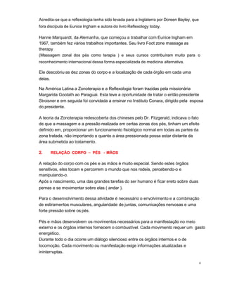 4
Acredita-se que a reflexologia tenha sido levada para a Inglaterra por Doreen Bayley, que
fora discípula de Eunice Ingham e autora do livro Reflexology today.
Hanne Marquardt, da Alemanha, que começou a trabalhar com Eunice Ingham em
1967, também fez vários trabalhos importantes. Seu livro Foot zone massage as
therapy
(Massagem zonal dos pés como terapia ) e seus cursos contribuíram muito para o
reconhecimento internacional dessa forma especializada de medicina alternativa.
Ele descobriu as dez zonas do corpo e a localização de cada órgão em cada uma
delas.
Na América Latina a Zonoterapia e a Reflexologia foram trazidas pela missionária
Margarida Gootath ao Paraguai. Esta teve a oportunidade de tratar o então presidente
Stroisner e em seguida foi convidada a ensinar no Instituto Conara, dirigido pela esposa
do presidente.
A teoria da Zonoterapia redescoberta dos chineses pelo Dr. Fitzgerald, indicava o fato
de que a massagem e a pressão realizada em certas zonas dos pés, tinham um efeito
definido em, proporcionar um funcionamento fisiológico normal em todas as partes da
zona tratada, não importando o quanto a área pressionada possa estar distante da
área submetida ao tratamento.
2. RELAÇÃO CORPO – PÉS - MÃOS
A relação do corpo com os pés e as mãos é muito especial. Sendo estes órgãos
sensitivos, eles tocam e percorrem o mundo que nos rodeia, percebendo-o e
manipulando-o.
Após o nascimento, uma das grandes tarefas do ser humano é ficar ereto sobre duas
pernas e se movimentar sobre elas ( andar ).
Para o desenvolvimento dessa atividade é necessário o envolvimento e a combinação
de estiramentos musculares, angularidade de juntas, comunicações nervosas e uma
forte pressão sobre os pés.
Pés e mãos desenvolvem os movimentos necessários para a manifestação no meio
externo e os órgãos internos fornecem o combustível. Cada movimento requer um gasto
energético.
Durante todo o dia ocorre um diálogo silencioso entre os órgãos internos e o de
locomoção. Cada movimento ou manifestação exige informações atualizadas e
ininterruptas.
 