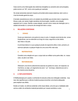 5
Caso ocorra uma interrupção dos sistemas energético ou sensório (de comunicação),
pode ocorrer um “tilt”, como uma queda por exemplo.
Os sinais sensoriais exercem impacto primordial sobre esses sistemas, bem como o
nível de tensão geral do corpo.
A tensão caracteriza-se como um estado de prontidão que envolve todo o organismo.
M;aos e pés, por serem órgão sensitivos de locomoção, mantêm uma relação
especial com o corpo. Devido a essa relação, servem como meios de interação com o
estado de tensão e o consumo de energia de todo o corpo.
3. RELAÇÕES CORPORAIS
1. ZONAIS
Guias que relacionam uma parte do corpo à outra. A relação zonal denota dez zonas
longitudinais, que se estendem ao longo do corpo, seguindo os dez dedos
das mãos e dos pés.
A premissa básica é a que qualquer porção de segmento afeta o todo, portanto um
estímulo aplicado a qualquer fração de uma zona influi nela toda.
2. REITERATIVAS
Constitui uma relação em que o corpo todo se reflete numa parte dele, no nosso
caso, os pés e as mãos.
3. REFERENCIAIS
Oferecem uma forma adicional de associar as partes do corpo, em especial, os
membros, ou seja, um segmento da zona “ um “ do braço, relaciona-se com o
da mesma zona da perna.
4. A REFLEXOTERAPIA
A Reflexoterapia já é usada e conhecida há séculos antes da civilização ocidental, mas
isso não significa que a ciência moderna possa encontrar uma teoria adequada
para explicar seu efeito.
Existe um duelo, na ciência ocidental, entre duas ideias; uma de que a realidade está
acima e além do ambiente material percebido por nossos sentidos e outra
 