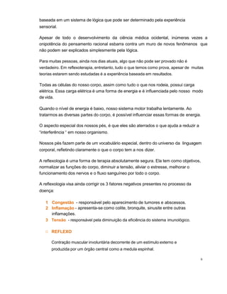 6
baseada em um sistema de lógica que pode ser determinado pela experiência
sensorial.
Apesar de todo o desenvolvimento da ciência médica ocidental, inúmeras vezes a
onipotência do pensamento racional esbarra contra um muro de novos fenômenos que
não podem ser explicados simplesmente pela lógica.
Para muitas pessoas, ainda nos dias atuais, algo que não pode ser provado não é
verdadeiro. Em reflexoterapia, entretanto, tudo o que temos como prova, apesar de muitas
teorias estarem sendo estudadas é a experiência baseada em resultados.
Todas as células do nosso corpo, assim como tudo o que nos rodeia, possui carga
elétrica. Essa carga elétrica é uma forma de energia e é influenciada pelo nosso modo
de vida.
Quando o nível de energia é baixo, nosso sistema motor trabalha lentamente. Ao
tratarmos as diversas partes do corpo, é possível influenciar essas formas de energia.
O aspecto especial dos nossos pés, é que eles são aterrados o que ajuda a reduzir a
“interferência “ em nosso organismo.
Nossos pés fazem parte de um vocabulário especial, dentro do universo da linguagem
corporal, refletindo claramente o que o corpo tem a nos dizer.
A reflexologia é uma forma de terapia absolutamente segura. Ela tem como objetivos,
normalizar as funções do corpo, diminuir a tensão, aliviar o estresse, melhorar o
funcionamento dos nervos e o fluxo sanguíneo por todo o corpo.
A reflexologia visa ainda corrigir os 3 fatores negativos presentes no processo da
doença:
1 Congestão - responsável pelo aparecimento de tumores e abscessos.
2 Inflamação - apresenta-se como colite, bronquite, sinusite entre outras
inflamações.
3 Tensão - responsável pela diminuição da eficiência do sistema imunológico.
O REFLEXO
Contração muscular involuntária decorrente de um estímulo externo e
produzida por um órgão central como a medula espinhal.
 
