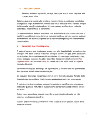 7
O REFLEXOTERAPIA
Reflexão de todo o organismo, cabeça, pescoço e tronco, numa pequena tela
nos pés e nas mãos.
Sabemos que uma energia vital circula de maneira rítmica e equilibrada entre todos
os órgãos do corpo. Ela também permeia toda célula e tecidos vivos. Se essa energia
for bloqueada, o órgão relacionado ao bloqueio passará a sofrer algum mal estar
podendo ou não manifesta-lo claramente.
Do mesmo modo as doenças vinculadas com as bactérias e vírus podem perturbar o
equilíbrio energético do corpo de forma mais intensa já que para ter ocorrido qualquer
acometimento por essa via, significa que o equilíbrio energético já foi anteriormente
comprometido.
5. PRINCÍPIO DA ZONOTERAPIA
O sistema humano, que funciona de acordo com a lei da polaridade, tem dois pontos
principais. Um deles se situa no topo da cabeça e o outro, nos pés. Entre esses dois
polos circulam dez correntes energéticas distintas, cinco em cada metade do corpo,
entre a cabeça e os dedos dos pés e das mãos. Essas correntes fluem em linhas
perpendiculares denominadas zonas, no interior das quais estão todos os órgãos e
músculos do corpo.
Se houver um bloqueio de energia em alguma zona, o paciente terá dor quando essa
área particular estiver sendo tratada nos pés.
Os bloqueios de energia nas zonas podem decorrer de muitas causas. Tensão, dieta
desequilibrada, um estilo de vida incorreto, pendências emocionais entre outras.
O mais importante em qualquer processo terapêutico, é identificarmos a causa que
pode estar guardada no fundo do subconsciente por ser demasiado doloroso ter que
encará-la.
Outras vezes se conhece a causa, mas não se quer discutir sobre ela, por não
estarmos prontos para resolvê-la.
Mudar o padrão mental ou permanecer como se está é opção pessoal. Todos têm o
direito de escolher.
 