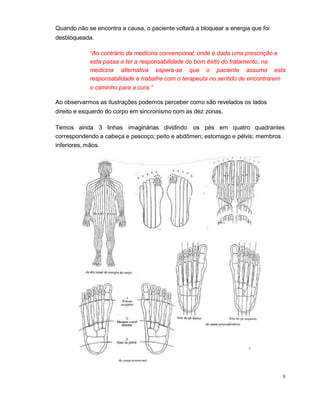 Quando não se encontra a causa, o paciente voltará a bloquear a energia que foi
desbloqueada.
“Ao contrário da medicina convencional, onde é dada uma prescrição e
esta passa a ter a responsabilidade do bom êxito do tratamento, na
medicina alternativa espera-se que o paciente assuma esta
responsabilidade e trabalhe com o terapeuta no sentido de encontrarem
o caminho para a cura.”
Ao observarmos as ilustrações podemos perceber como são revelados os lados
direito e esquerdo do corpo em sincronismo com as dez zonas.
Temos ainda 3 linhas imaginárias dividindo os pés em quatro quadrantes
correspondendo a cabeça e pescoço; peito e abdômen; estomago e pélvis; membros
inferiores, mãos.
8
 