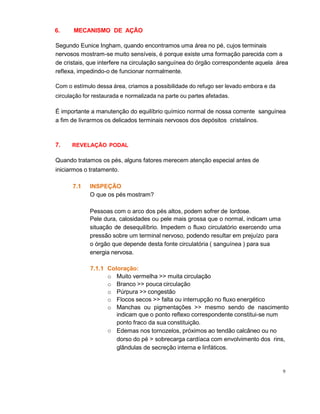 9
6. MECANISMO DE AÇÃO
Segundo Eunice Ingham, quando encontramos uma área no pé, cujos terminais
nervosos mostram-se muito sensíveis, é porque existe uma formação parecida com a
de cristais, que interfere na circulação sanguínea do órgão correspondente aquela área
reflexa, impedindo-o de funcionar normalmente.
Com o estímulo dessa área, criamos a possibilidade do refugo ser levado embora e da
circulação for restaurada e normalizada na parte ou partes afetadas.
É importante a manutenção do equilíbrio químico normal de nossa corrente sanguínea
a fim de livrarmos os delicados terminais nervosos dos depósitos cristalinos.
7. REVELAÇÃO PODAL
Quando tratamos os pés, alguns fatores merecem atenção especial antes de
iniciarmos o tratamento.
7.1 INSPEÇÃO
O que os pés mostram?
Pessoas com o arco dos pés altos, podem sofrer de lordose.
Pele dura, calosidades ou pele mais grossa que o normal, indicam uma
situação de desequilíbrio. Impedem o fluxo circulatório exercendo uma
pressão sobre um terminal nervoso, podendo resultar em prejuízo para
o órgão que depende desta fonte circulatória ( sanguínea ) para sua
energia nervosa.
7.1.1 Coloração:
o
o Muito vermelha >> muita circulação
o Branco >> pouca circulação
o Púrpura >> congestão
o Flocos secos >> falta ou interrupção no fluxo energético
o Manchas ou pigmentações >> mesmo sendo de nascimento
indicam que o ponto reflexo correspondente constitui-se num
ponto fraco da sua constituição.
Edemas nos tornozelos, próximos ao tendão calcâneo ou no
dorso do pé > sobrecarga cardíaca com envolvimento dos rins,
glândulas de secreção interna e linfáticos.
 
