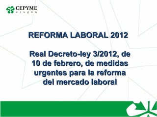 REFORMA LABORAL 2012

Real Decreto-ley 3/2012, de
10 de febrero, de medidas
 urgentes para la reforma
   del mercado laboral
 