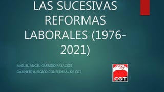 LAS SUCESIVAS
REFORMAS
LABORALES (1976-
2021)
MIGUEL ÁNGEL GARRIDO PALACIOS
GABINETE JURÍDICO CONFEDERAL DE CGT
 