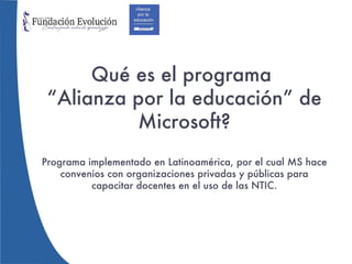 Qué es el programa  “Alianza por la educación” de Microsoft? Programa implementado en Latinoamérica, por el cual MS hace convenios con organizaciones privadas y públicas para capacitar docentes en el uso de las NTIC. 