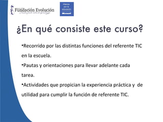 ¿En qué consiste este curso? Recorrido por las distintas funciones del referente TIC en la escuela. Pautas y orientaciones para llevar adelante cada tarea. Actividades que propician la experiencia práctica y  de utilidad para cumplir la función de referente TIC. 