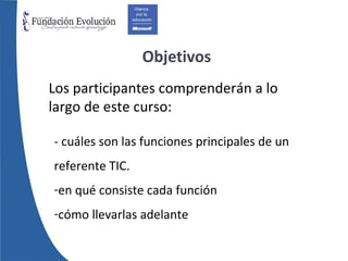 Objetivos Los participantes comprenderán a lo largo de este curso: - cuáles son las funciones principales de un referente TIC. en qué consiste cada función cómo llevarlas adelante 