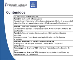 Contenidos Las 4 funciones del Referente TIC. Función 1  Gestionar la infraestructura Relevamiento infraestructura. Distribución. Usos y necesidades de la comunidad educativa. Alternativas de infraestructura. Modelos de Aula. Plan de mejoras Función 2.  Gestionar los recursos digitales Localización de recursos. Criterios de selección. Almacenamiento. Criterios de clasificación. Función 3.  Asesorar en aspectos curriculares- didácticos-tecnológicos a docentes Marco conceptual TPACK. Pasos para la planificación con TIC. Tipos de actividades. Función 4. Nexo entre la escuela y otras iniciativas TIC Estrategias de actualización. Proyectos Colaborativos. Concursos y Competencias Recursos para el Referente TIC I : Tutoriales. Tipos de tutoriales. Estudios de casos. Recursos para el Referente TIC II : La caja de herramientas virtual. Recursos indispensables. Escritorio virtual 