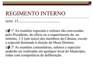 § 2º As reuniões comunitárias, solenes e especiais poderão ser realizadas em qualquer local do Município, todas com competência de deliberação.REGIMENTO INTERNOArt. 16. Na convocação de reunião extraordinária, serão determinados o dia e a hora dos trabalhos, bem como a matéria a ser apreciada, sendo divulgada em reunião ou mediante comunicação individual e por afixação no Quadro de Publicação Oficial dos Atos da Câmara.§ 1º O Presidente da Câmara convocará reunião extraordinária:I - de ofício;II - a requerimento do Colégio de Líderes;III - a requerimento de, no mínimo, 1/3 (um terço) dos membros da Câmara;IV - a requerimento do Prefeito.§ 2º As reuniões extraordinárias serão convocadas com antecedência mínima de 48 (quarenta e oito) horas.