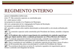 REGIMENTO INTERNOArt. 84. Os membros efetivos e suplentes das Comissões Permanentes são nomeados pelo Presidente da Câmara, por indicação dos líderes das bancadas ou dos blocos parlamentares.REGIMENTO INTERNODAS COMISSÕES PERMANENTESArt. 89. São as seguintes as Comissões Permanentes:I - de Justiça, Legislação e Redação;II - de Fiscalização Financeira e Orçamentária;III - de Administração Pública, Infra-estrutura, Serviços Urbanos e Desenvolvimento Econômico.IV - de Direitos Humanos e Defesa Social;V - de Educação, Ciência e Cultura;VI - de Saúde, Meio Ambiente, Esporte e Lazer;VII - Comissão de Participação Popular.