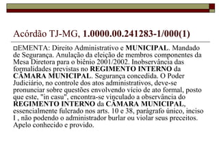 § 1º A composição da Mesa Diretora atenderá, tanto quanto possível, à representação proporcional dos partidos e dos Blocos Parlamentares com assento na Câmara Municipal.Acórdão TJ-MG, 1.0000.00.241283-1/000(1)EMENTA: Direito Administrativo e MUNICIPAL. Mandado de Segurança. Anulação da eleição de membros componentes da Mesa Diretora para o biênio 2001/2002. Inobservância das formalidades previstas no REGIMENTOINTERNO da CÂMARAMUNICIPAL. Segurança concedida. O Poder Judiciário, no controle dos atos administrativos, deve-se pronunciar sobre questões envolvendo vício de ato formal, posto que este, "in casu", encontra-se vinculado a observância do REGIMENTOINTERNO da CÂMARAMUNICIPAL, essencialmente fulcrado nos arts. 10 e 38, parágrafo único, inciso I , não podendo o administrador burlar ou violar seus preceitos. Apelo conhecido e provido.REGIMENTO INTERNOArt.8º.....................................