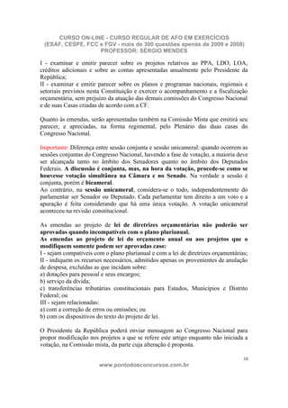 CURSO ON-LINE - CURSO REGULAR DE AFO EM EXERCÍCIOS
 (ESAF, CESPE, FCC e FGV - mais de 300 questões apenas de 2009 e 2008)
                   PROFESSOR: SÉRGIO MENDES

I - examinar e emitir parecer sobre os projetos relativos ao PPA, LDO, LOA,
créditos adicionais e sobre as contas apresentadas anualmente pelo Presidente da
República;
II - examinar e emitir parecer sobre os planos e programas nacionais, regionais e
setoriais previstos nesta Constituição e exercer o acompanhamento e a fiscalização
orçamentária, sem prejuízo da atuação das demais comissões do Congresso Nacional
e de suas Casas criadas de acordo com a CF.

Quanto às emendas, serão apresentadas também na Comissão Mista que emitirá seu
parecer, e apreciadas, na forma regimental, pelo Plenário das duas casas do
Congresso Nacional.

Importante: Diferença entre sessão conjunta e sessão unicameral: quando ocorrem as
sessões conjuntas do Congresso Nacional, havendo a fase de votação, a maioria deve
ser alcançada tanto no âmbito dos Senadores quanto no âmbito dos Deputados
Federais. A discussão é conjunta, mas, na hora da votação, procede-se como se
houvesse votação simultânea na Câmara e no Senado. Na verdade a sessão é
conjunta, porém é bicameral.
Ao contrário, na sessão unicameral, considera-se o todo, independentemente do
parlamentar ser Senador ou Deputado. Cada parlamentar tem direito a um voto e a
apuração é feita considerando que há uma única votação. A votação unicameral
aconteceu na revisão constitucional.

As emendas ao projeto de lei de diretrizes orçamentárias não poderão ser
aprovadas quando incompatíveis com o plano plurianual.
As emendas ao projeto de lei do orçamento anual ou aos projetos que o
modifiquem somente podem ser aprovadas caso:
I - sejam compatíveis com o plano plurianual e com a lei de diretrizes orçamentárias;
II - indiquem os recursos necessários, admitidos apenas os provenientes de anulação
de despesa, excluídas as que incidam sobre:
a) dotações para pessoal e seus encargos;
b) serviço da dívida;
c) transferências tributárias constitucionais para Estados, Municípios e Distrito
Federal; ou
III - sejam relacionadas:
a) com a correção de erros ou omissões; ou
b) com os dispositivos do texto do projeto de lei.

O Presidente da República poderá enviar mensagem ao Congresso Nacional para
propor modificação nos projetos a que se refere este artigo enquanto não iniciada a
votação, na Comissão mista, da parte cuja alteração é proposta.

                                                                                   10
                        www.pontodosconcursos.com.br
 