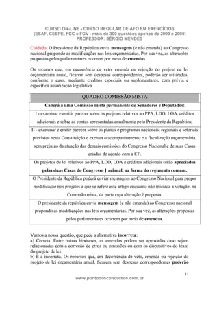 CURSO ON-LINE - CURSO REGULAR DE AFO EM EXERCÍCIOS
 (ESAF, CESPE, FCC e FGV - mais de 300 questões apenas de 2009 e 2008)
                   PROFESSOR: SÉRGIO MENDES

Cuidado: O Presidente da República envia mensagem (e não emenda) ao Congresso
nacional propondo as modificações nas leis orçamentárias. Por sua vez, as alterações
propostas pelos parlamentares ocorrem por meio de emendas.

Os recursos que, em decorrência de veto, emenda ou rejeição do projeto de lei
orçamentária anual, ficarem sem despesas correspondentes, poderão ser utilizados,
conforme o caso, mediante créditos especiais ou suplementares, com prévia e
específica autorização legislativa.

                           QUADRO COMISSÃO MISTA
       Caberá a uma Comissão mista permanente de Senadores e Deputados:
  I - examinar e emitir parecer sobre os projetos relativos ao PPA, LDO, LOA, créditos
   adicionais e sobre as contas apresentadas anualmente pelo Presidente da República;
II - examinar e emitir parecer sobre os planos e programas nacionais, regionais e setoriais
 previstos nesta Constituição e exercer o acompanhamento e a fiscalização orçamentária,
 sem prejuízo da atuação das demais comissões do Congresso Nacional e de suas Casas
                               criadas de acordo com a CF.
 Os projetos de lei relativos ao PPA, LDO, LOA e créditos adicionais serão apreciados
      pelas duas Casas do Congresso N acional, na forma do regimento comum.
 O Presidente da República poderá enviar mensagem ao Congresso Nacional para propor
 modificação nos projetos a que se refere este artigo enquanto não iniciada a votação, na
                   Comissão mista, da parte cuja alteração é proposta.
   O presidente da república envia mensagem (e não emenda) ao Congresso nacional
  propondo as modificações nas leis orçamentárias. Por sua vez, as alterações propostas
                   pelos parlamentares ocorrem por meio de emendas.


Vamos a nossa questão, que pede a alternativa incorreta:
a) Correta. Entre outras hipóteses, as emendas podem ser aprovadas caso sejam
relacionadas com a correção de erros ou omissões ou com os dispositivos do texto
do projeto de lei.
b) É a incorreta. Os recursos que, em decorrência de veto, emenda ou rejeição do
projeto de lei orçamentária anual, ficarem sem despesas correspondentes poderão

                                                                                   11
                        www.pontodosconcursos.com.br
 