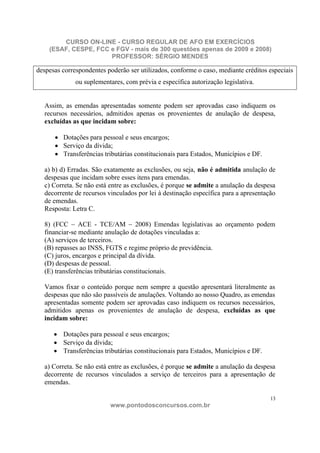 CURSO ON-LINE - CURSO REGULAR DE AFO EM EXERCÍCIOS
    (ESAF, CESPE, FCC e FGV - mais de 300 questões apenas de 2009 e 2008)
                      PROFESSOR: SÉRGIO MENDES

despesas correspondentes poderão ser utilizados, conforme o caso, mediante créditos especiais
              ou suplementares, com prévia e específica autorização legislativa.


  Assim, as emendas apresentadas somente podem ser aprovadas caso indiquem os
  recursos necessários, admitidos apenas os provenientes de anulação de despesa,
  excluídas as que incidam sobre:

         Dotações para pessoal e seus encargos;
         Serviço da dívida;
         Transferências tributárias constitucionais para Estados, Municípios e DF.

  a) b) d) Erradas. São exatamente as exclusões, ou seja, não é admitida anulação de
  despesas que incidam sobre esses itens para emendas.
  c) Correta. Se não está entre as exclusões, é porque se admite a anulação da despesa
  decorrente de recursos vinculados por lei à destinação específica para a apresentação
  de emendas.
  Resposta: Letra C.

  8) (FCC – ACE - TCE/AM – 2008) Emendas legislativas ao orçamento podem
  financiar-se mediante anulação de dotações vinculadas a:
  (A) serviços de terceiros.
  (B) repasses ao INSS, FGTS e regime próprio de previdência.
  (C) juros, encargos e principal da dívida.
  (D) despesas de pessoal.
  (E) transferências tributárias constitucionais.

  Vamos fixar o conteúdo porque nem sempre a questão apresentará literalmente as
  despesas que não são passíveis de anulações. Voltando ao nosso Quadro, as emendas
  apresentadas somente podem ser aprovadas caso indiquem os recursos necessários,
  admitidos apenas os provenientes de anulação de despesa, excluídas as que
  incidam sobre:

         Dotações para pessoal e seus encargos;
         Serviço da dívida;
         Transferências tributárias constitucionais para Estados, Municípios e DF.

  a) Correta. Se não está entre as exclusões, é porque se admite a anulação da despesa
  decorrente de recursos vinculados a serviço de terceiros para a apresentação de
  emendas.

                                                                                     13
                          www.pontodosconcursos.com.br
 