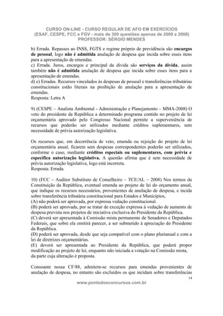 CURSO ON-LINE - CURSO REGULAR DE AFO EM EXERCÍCIOS
 (ESAF, CESPE, FCC e FGV - mais de 300 questões apenas de 2009 e 2008)
                   PROFESSOR: SÉRGIO MENDES

b) Errada. Repasses ao INSS, FGTS e regime próprio de previdência são encargos
de pessoal, logo não é admitida anulação de despesa que incida sobre esses itens
para a apresentação de emendas.
c) Errada. Juros, encargos e principal da dívida são serviços da dívida, assim
também não é admitida anulação de despesa que incida sobre esses itens para a
apresentação de emendas.
d) e) Erradas. Recursos vinculados às despesas de pessoal e transferências tributárias
constitucionais estão literais na proibição de anulação para a apresentação de
emendas.
Resposta: Letra A

9) (CESPE – Analista Ambiental - Administração e Planejamento – MMA-2008) O
veto do presidente da República a determinado programa contido no projeto de lei
orçamentária aprovado pelo Congresso Nacional permite a superveniência de
recursos que poderão ser utilizados mediante créditos suplementares, sem
necessidade de prévia autorização legislativa.

Os recursos que, em decorrência de veto, emenda ou rejeição do projeto de lei
orçamentária anual, ficarem sem despesas correspondentes poderão ser utilizados,
conforme o caso, mediante créditos especiais ou suplementares, com prévia e
específica autorização legislativa. A questão afirma que é sem necessidade de
prévia autorização legislativa, logo está incorreta.
Resposta: Errada.

10) (FCC – Auditor Substituto de Conselheiro – TCE/AL – 2008) Nos termos da
Constituição da República, eventual emenda ao projeto de lei do orçamento anual,
que indique os recursos necessários, provenientes de anulação de despesa, e incida
sobre transferência tributária constitucional para Estados e Municípios,
(A) não poderá ser aprovada, por expressa vedação constitucional.
(B) poderá ser aprovada, por se tratar de exceção expressa à vedação de aumento de
despesa prevista nos projetos de iniciativa exclusiva do Presidente da República.
(C) deverá ser apresentada à Comissão mista permanente de Senadores e Deputados
Federais, que sobre ela emitirá parecer, a ser submetido à apreciação do Presidente
da República.
(D) poderá ser aprovada, desde que seja compatível com o plano plurianual e com a
lei de diretrizes orçamentárias.
(E) deverá ser apresentada ao Presidente da República, que poderá propor
modificação ao projeto de lei, enquanto não iniciada a votação na Comissão mista,
da parte cuja alteração é proposta.

Consoante nossa CF/88, admitem-se recursos para emendas provenientes de
anulação de despesa, no entanto são excluídos os que incidam sobre transferências
                                                                                    14
                        www.pontodosconcursos.com.br
 