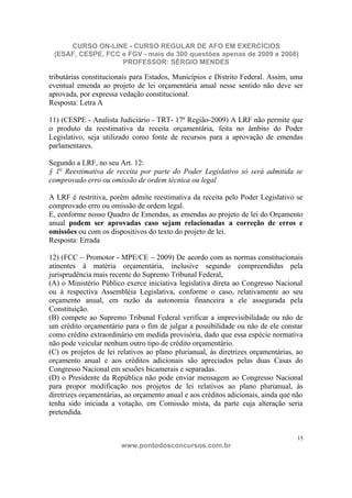 CURSO ON-LINE - CURSO REGULAR DE AFO EM EXERCÍCIOS
 (ESAF, CESPE, FCC e FGV - mais de 300 questões apenas de 2009 e 2008)
                   PROFESSOR: SÉRGIO MENDES

tributárias constitucionais para Estados, Municípios e Distrito Federal. Assim, uma
eventual emenda ao projeto de lei orçamentária anual nesse sentido não deve ser
aprovada, por expressa vedação constitucional.
Resposta: Letra A

11) (CESPE - Analista Judiciário - TRT- 17ª Região-2009) A LRF não permite que
o produto da reestimativa da receita orçamentária, feita no âmbito do Poder
Legislativo, seja utilizado como fonte de recursos para a aprovação de emendas
parlamentares.

Segundo a LRF, no seu Art. 12:
§ 1o Reestimativa de receita por parte do Poder Legislativo só será admitida se
comprovado erro ou omissão de ordem técnica ou legal

A LRF é restritiva, porém admite reestimativa da receita pelo Poder Legislativo se
comprovado erro ou omissão de ordem legal.
E, conforme nosso Quadro de Emendas, as emendas ao projeto de lei do Orçamento
anual podem ser aprovadas caso sejam relacionadas a correção de erros e
omissões ou com os dispositivos do texto do projeto de lei.
Resposta: Errada

12) (FCC – Promotor - MPE/CE – 2009) De acordo com as normas constitucionais
atinentes à matéria orçamentária, inclusive segundo compreendidas pela
jurisprudência mais recente do Supremo Tribunal Federal,
(A) o Ministério Público exerce iniciativa legislativa direta ao Congresso Nacional
ou à respectiva Assembléia Legislativa, conforme o caso, relativamente ao seu
orçamento anual, em razão da autonomia financeira a ele assegurada pela
Constituição.
(B) compete ao Supremo Tribunal Federal verificar a imprevisibilidade ou não de
um crédito orçamentário para o fim de julgar a possibilidade ou não de ele constar
como crédito extraordinário em medida provisória, dado que essa espécie normativa
não pode veicular nenhum outro tipo de crédito orçamentário.
(C) os projetos de lei relativos ao plano plurianual, às diretrizes orçamentárias, ao
orçamento anual e aos créditos adicionais são apreciados pelas duas Casas do
Congresso Nacional em sessões bicamerais e separadas.
(D) o Presidente da República não pode enviar mensagem ao Congresso Nacional
para propor modificação nos projetos de lei relativos ao plano plurianual, às
diretrizes orçamentárias, ao orçamento anual e aos créditos adicionais, ainda que não
tenha sido iniciada a votação, em Comissão mista, da parte cuja alteração seria
pretendida.


                                                                                   15
                        www.pontodosconcursos.com.br
 