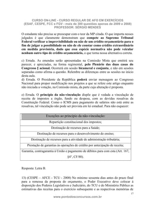 CURSO ON-LINE - CURSO REGULAR DE AFO EM EXERCÍCIOS
 (ESAF, CESPE, FCC e FGV - mais de 300 questões apenas de 2009 e 2008)
                   PROFESSOR: SÉRGIO MENDES

O estudante não precisa se preocupar com o teor da MP citada. O que importa nesses
julgados é que claramente demonstram que compete ao Supremo Tribunal
Federal verificar a imprevisibilidade ou não de um crédito orçamentário para o
fim de julgar a possibilidade ou não de ele constar como crédito extraordinário
em medida provisória, dado que essa espécie normativa não pode veicular
nenhum outro tipo de crédito orçamentário, o que torna nossa alternativa correta.

c) Errada. As emendas serão apresentadas na Comissão Mista que emitirá seu
parecer, e apreciadas, na forma regimental, pelo Plenário das duas casas do
Congresso N acional. Ocorrerá em sessão bicameral e conjunta, e não em sessões
separadas como afirma a questão. Relembre as diferenças entre as sessões no início
desta aula.
d) Errada. O Presidente da República poderá enviar mensagem ao Congresso
Nacional para propor modificação nos projetos a que se refere este artigo enquanto
não iniciada a votação, na Comissão mista, da parte cuja alteração é proposta.

e) Errada. O princípio da não-vinculação dispõe que é vedada a vinculação de
receita de impostos a órgão, fundo ou despesa, com as devidas ressalvas da
Constituição Federal. Como o ICMS para pagamento de salários não está entre as
ressalvas, tal vinculação não pode ser prevista em lei estadual. Para não esquecer:

                     Exceções ao princípio da não-vinculação:
                       Repartição constitucional dos impostos;
                        Destinação de recursos para a Saúde;
           Destinação de recursos para o desenvolvimento do ensino;
       Destinação de recursos para a atividade de administração tributária;
    Prestação de garantias às operações de crédito por antecipação de receita;
Garantia, contragarantia à União e pagamento de débitos para com esta (Art. 167,
                                    §4°, CF/88).


Resposta: Letra B.

13) (CESPE – AFCE - TCU - 2008) No mínimo sessenta dias antes do prazo final
para a remessa da proposta do orçamento, o Poder Executivo deve colocar à
disposição dos Poderes Legislativos e Judiciário, do TCU e do Ministério Público as
estimativas das receitas para o exercício subsequente e as respectivas memórias de
                                                                                   17
                          www.pontodosconcursos.com.br
 