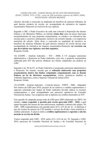 CURSO ON-LINE - CURSO REGULAR DE AFO EM EXERCÍCIOS
 (ESAF, CESPE, FCC e FGV - mais de 300 questões apenas de 2009 e 2008)
                   PROFESSOR: SÉRGIO MENDES

cálculos, devendo a concessão ou ampliação de benefício de natureza tributária, da
qual decorra renúncia de receita, ser acompanhada de estimativa do impacto
orçamentário financeiro no exercício de sua vigência.

Segundo a LRF, o Poder Executivo de cada ente colocará à disposição dos demais
Poderes e do Ministério Público, no mínimo trinta dias antes do prazo final para
encaminhamento de suas propostas orçamentárias, os estudos e as estimativas das
receitas para o exercício subsequente, inclusive da corrente líquida, e as respectivas
memórias de cálculo. Além disso, a concessão ou ampliação de incentivo ou
benefício de natureza tributária da qual decorra renúncia de receita deverá estar
acompanhada de estimativa do impacto orçamentário-financeiro no exercício em
que deva iniciar sua vigência e nos dois seguintes.
Resposta: Errada.

14) (CESPE - Analista Judiciário – STJ - 2008) A CF assegura autonomia
administrativa e financeira ao Poder Judiciário; com isso, a proposta orçamentária
elaborada pelo STJ não precisa obedecer aos limites estipulados aos poderes na
LDO.

Segundo o art. 99 da CF, ao Poder Judiciário é assegurada autonomia administrativa
e financeira. No entanto, ressalta que os tribunais elaborarão suas propostas
orçamentárias dentro dos limites estipulados conjuntamente com os demais
Poderes na lei de diretrizes orçamentárias. Assim, incluem-se também os
Tribunais Superiores, como o Superior Tribunal de Justiça (STJ).
Resposta: Errada.

15) (CESPE - Analista Judiciário – Controle Interno - TJDFT – 2008 - Adaptada)
Nos termos da LDO para 2010, projetos de lei relativos a créditos suplementares e
especiais solicitados por órgãos do Poder Judiciário deverão indicar os recursos
compensatórios e estar acompanhados por pareceres opinativos do Conselho
Nacional de Justiça. Tais exigências não se aplicam aos créditos destinados ao STF.

Esta questão foi adaptada porque trata da LDO para 2008 (elaborada em 2007). No
entanto, vamos responder a questão pela recém aprovada LDO – 2010, a qual
repete boa parte dos termos de suas antecessoras, mudando o número dos artigos. Na
LDO - 2008 responderíamos esta questão pelos §12 e §15 do art. 61. A diferença é
que ela excluía do parecer do CNJ também o serviço da dívida e fazia referência a
créditos adicionais. A atual se refere a créditos suplementares e especiais e não faz
menção ao serviço da dívida.

Vamos responder pela LDO - 2010, pelos §13 e §14 do art. 56. Segundo a LDO-
2010, pareceres do Conselho Nacional de Justiça e do Conselho Nacional do
                                                                                    18
                        www.pontodosconcursos.com.br
 