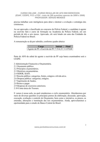 CURSO ON-LINE - CURSO REGULAR DE AFO EM EXERCÍCIOS
 (ESAF, CESPE, FCC e FGV - mais de 300 questões apenas de 2009 e 2008)
                   PROFESSOR: SÉRGIO MENDES

precisa trabalhar com inteligência para deter e destruir a evolução e estratégia dos
criminosos.

Ao ser aprovado e classificado no concurso da Polícia Federal, o candidato à agente
ou escrivão fará o curso de formação na Academia da Polícia Federal, em um
período de três a seis meses. Aprovado, ele será lotado em uma das Unidades da
Polícia Federal no Brasil.

A remuneração se dá por subsídio, conforme quadro abaixo:

                            Cargo               Inicial   Final
                 Agente da PF e Escrivão da PF 7.514,33 11.879,08


Parte de AFO do edital de agente e escrivão da PF cuja banca examinadora será o
CESPE:

2 Administração Financeira e Orçamentária.
2.1 Orçamento público.
2.2 Princípios orçamentários.
2.3 Diretrizes orçamentárias.
2.4 SIDOR, SIAFI.
2.5 Receita pública: categorias, fontes, estágios e dívida ativa.
2.6 Despesa pública: categorias, estágios.
2.7 Suprimento de fundos.
2.8 Restos a pagar.
2.9 Despesas de exercícios anteriores.
2.10 Conta única do Tesouro.

E vamos à nossa aula, na qual estudaremos o ciclo orçamentário. Abordaremos por
meio de diversas questões os principais pontos da elaboração, discussão, aprovação,
execução, avaliação e controle do Orçamento, bem como a iniciativa, os prazos, as
emendas, alterações e tramitação das leis orçamentárias. Ainda, aproveitaremos a
oportunidade para o estudo do Banco Central do Brasil.




                                                                                   2
                         www.pontodosconcursos.com.br
 
