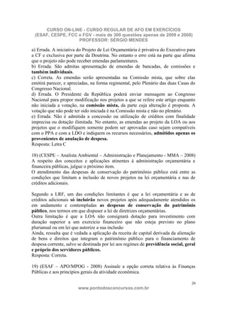 CURSO ON-LINE - CURSO REGULAR DE AFO EM EXERCÍCIOS
 (ESAF, CESPE, FCC e FGV - mais de 300 questões apenas de 2009 e 2008)
                   PROFESSOR: SÉRGIO MENDES

a) Errada. A iniciativa do Projeto de Lei Orçamentária é privativa do Executivo para
a CF e exclusiva por parte da Doutrina. No entanto o erro está na parte que afirma
que o projeto não pode receber emendas parlamentares.
b) Errada. São admitas apresentação de emendas de bancadas, de comissões e
também individuais.
c) Correta. As emendas serão apresentadas na Comissão mista, que sobre elas
emitirá parecer, e apreciadas, na forma regimental, pelo Plenário das duas Casas do
Congresso Nacional.
d) Errada. O Presidente da República poderá enviar mensagem ao Congresso
Nacional para propor modificação nos projetos a que se refere este artigo enquanto
não iniciada a votação, na comissão mista, da parte cuja alteração é proposta. A
votação que não pode ter sido iniciada é na Comissão mista e não no plenário.
e) Errada. Não é admitida a concessão ou utilização de créditos com finalidade
imprecisa ou dotação ilimitada. No entanto, as emendas ao projeto da LOA ou aos
projetos que o modifiquem somente podem ser aprovadas caso sejam compatíveis
com o PPA e com a LDO e indiquem os recursos necessários, admitidos apenas os
provenientes de anulação de despesa.
Resposta: Letra C

18) (CESPE – Analista Ambiental – Administração e Planejamento - MMA – 2008)
A respeito dos conceitos e aplicações atinentes à administração orçamentária e
financeira públicas, julgue o próximo item.
O atendimento das despesas de conservação do patrimônio público está entre as
condições que limitam a inclusão de novos projetos na lei orçamentária e nas de
créditos adicionais.

Segundo a LRF, um das condições limitantes é que a lei orçamentária e as de
créditos adicionais só incluirão novos projetos após adequadamente atendidos os
em andamento e contempladas as despesas de conservação do patrimônio
público, nos termos em que dispuser a lei de diretrizes orçamentárias.
Outra limitação é que a LOA não consignará dotação para investimento com
duração superior a um exercício financeiro que não esteja previsto no plano
plurianual ou em lei que autorize a sua inclusão
Ainda, ressalta que é vedada a aplicação da receita de capital derivada da alienação
de bens e direitos que integram o patrimônio público para o financiamento de
despesa corrente, salvo se destinada por lei aos regimes de previdência social, geral
e próprio dos servidores públicos.
Resposta: Correta.

19) (ESAF – APO/MPOG - 2008) Assinale a opção correta relativa às Finanças
Públicas e aos princípios gerais da atividade econômica.

                                                                                   20
                        www.pontodosconcursos.com.br
 