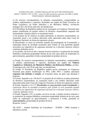 CURSO ON-LINE - CURSO REGULAR DE AFO EM EXERCÍCIOS
 (ESAF, CESPE, FCC e FGV - mais de 300 questões apenas de 2009 e 2008)
                   PROFESSOR: SÉRGIO MENDES

a) Os recursos correspondentes às dotações orçamentárias, compreendidos os
créditos suplementares e especiais, destinados aos órgãos do Poder Executivo, do
Poder Legislativo, do Poder Judiciário e do Ministério Público, ser-lhes-ão
entregues até o dia 20 de cada mês, em duodécimos.
b) O Presidente da República poderá enviar mensagem ao Congresso Nacional para
propor modificação no projeto relativo às diretrizes orçamentárias enquanto não
encaminhado o projeto relativo ao orçamento anual.
c) Os projetos de lei relativos ao plano plurianual, às diretrizes orçamentárias, ao
orçamento anual e aos créditos adicionais serão apreciados pelas duas Casas do
Congresso Nacional, na forma do regimento comum.
d) Ressalvados os casos já existentes quando da promulgação da Constituição, a
exploração direta de atividade econômica pelo Estado só será permitida quando
necessária aos imperativos da segurança nacional ou a relevante interesse coletivo
conforme definidos em lei.
e) As jazidas, em lavra ou não, e demais recursos minerais e os potenciais de energia
hidráulica constituem propriedade distinta da do solo, para efeito de exploração ou
aproveitamento, garantida à União a propriedade do produto da lavra.

a) Errada. Os recursos correspondentes às dotações orçamentárias, compreendidos
os créditos suplementares e especiais, destinados aos órgãos dos Poderes
Legislativo e Judiciário, do Ministério Público e da Defensoria Pública, ser-lhes-
ão entregues até o dia 20 de cada mês, em duodécimos.
b) Errada. O Presidente da República poderá enviar mensagem ao Congresso
Nacional para propor modificação no PPA, LDO, PPA e créditos adicionais
enquanto não iniciada a votação, na Comissão mista, da parte cuja alteração é
proposta.
c) Correta. Segundo o art. 166 da CF, os projetos de lei relativos ao plano plurianual,
às diretrizes orçamentárias, ao orçamento anual e aos créditos adicionais serão
apreciados pelas duas Casas do Congresso Nacional, na forma do regimento comum.
d) Errada. Segundo o Art.173: Ressalvados os casos previstos nesta Constituição, a
exploração direta de atividade econômica pelo Estado só será permitida quando
necessária aos imperativos da segurança nacional ou a relevante interesse coletivo,
conforme definidos em lei.
e) Errada. Segundo a CF, as jazidas, em lavra ou não, e demais recursos minerais e
os potenciais de energia hidráulica constituem propriedade distinta da do solo, para
efeito de exploração ou aproveitamento, e pertencem à União, garantida ao
concessionário a propriedade do produto da lavra.
Resposta: Letra C

20) (FGV – Auditor Substituto de Conselheiro – TCM/RJ - 2008) Assinale a
alternativa correta.

                                                                                     21
                        www.pontodosconcursos.com.br
 