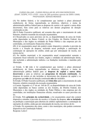 CURSO ON-LINE - CURSO REGULAR DE AFO EM EXERCÍCIOS
 (ESAF, CESPE, FCC e FGV - mais de 300 questões apenas de 2009 e 2008)
                   PROFESSOR: SÉRGIO MENDES

(A) No âmbito federal, a lei complementar que instituir o plano plurianual
estabelecerá, de forma regionalizada, as diretrizes, objetivos e metas da
administração pública federal para as despesas de custeio e de capital e outras delas
decorrentes, bem como para as relativas aos demais programas de duração
continuada ou não.
(B) O Poder Executivo publicará, até sessenta dias após o encerramento de cada
bimestre, relatório resumido da execução orçamentária.
(C) Ressalvados os casos previstos em lei, as disponibilidades de caixa da União
serão depositadas no Banco Central; as dos Estados, do Distrito Federal, dos
Municípios e dos órgãos ou entidades do Poder Público e das empresas por ele
controladas, em instituições financeiras oficiais.
(D) A lei orçamentária anual não poderá conter dispositivo estranho à previsão da
receita e à fixação da despesa, incluindo nessa proibição a autorização de
contratação de operações de crédito, ainda que por antecipação de receita, nos
termos da lei.
(E) No âmbito municipal, a lei orçamentária anual compreenderá somente o
orçamento fiscal referente aos fundos, órgãos e entidades da administração direta,
não incluindo a administração indireta e as fundações instituídas e mantidas pelo
Município.

a) Errada. A lei (não é lei complementar) que instituir o plano plurianual
estabelecerá, de forma regionalizada, as diretrizes, objetivos e metas da
administração pública federal para as despesas de capital e outras delas
decorrentes e para as relativas aos programas de duração continuada. As
despesas de custeio só são incluídas se decorrentes das despesas de capital e os
programas que não são de duração continuada não são incluídos.
b) Errada. O Poder Executivo publicará, até trinta dias após o encerramento de cada
bimestre, relatório resumido da execução orçamentária.
c) Correta. Segundo o § 3º do art. 164 da CF, as disponibilidades de caixa da União
serão depositadas no banco central; as dos Estados, do Distrito Federal, dos
Municípios e dos órgãos ou entidades do Poder Público e das empresas por ele
controladas, em instituições financeiras oficiais, ressalvados os casos previstos em
lei.
d) Errada. Pelo princípio da exclusividade, a lei orçamentária anual não conterá
dispositivo estranho à previsão da receita e à fixação da despesa, não se incluindo
na proibição a autorização para abertura de créditos suplementares e contratação de
operações de crédito, ainda que por antecipação de receita, nos termos da lei.
e) Errada. Os orçamentos dos entes, como o dos municípios, não podem contrariar
dispositivos da Constituição Federal.
Resposta: Letra C


                                                                                   22
                        www.pontodosconcursos.com.br
 