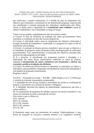 CURSO ON-LINE - CURSO REGULAR DE AFO EM EXERCÍCIOS
 (ESAF, CESPE, FCC e FGV - mais de 300 questões apenas de 2009 e 2008)
                   PROFESSOR: SÉRGIO MENDES

que motivaram a atuação institucional. É a medida do grau de atingimento dos
objetivos que orientaram a constituição de um determinado programa, expressa pela
sua contribuição à variação alcançada dos indicadores estabelecidos pelo Plano.
Assim, se define como a capacidade de se transformar uma realidade a partir do
objetivo estabelecido e sua continuidade ao longo do tempo.

Vamos à nossa questão, respondendo por meio dos autores citados:
a) Correta. O teste da eficiência na avaliação das ações governamentais busca
considerar os resultados em face dos recursos disponíveis.
b) Correta. A efetividade mede o grau de atingimento dos objetivos relacionado à
variação alcançada dos indicadores, visualizando se o programa foi capaz ou não de
transformar uma realidade.
c) Correta. A avaliação da eficácia procura considerar o grau em que os objetivos e
as finalidades do progresso foram alcançados dentro da programação de realizações
governamentais. Visa, especificamente, à consecução dos objetivos colocados pelo
governo em cada programa ou atividade.
d) É a incorreta. A classificação por programas, projetos e atividades e a
explicitação das metas físicas orçamentárias viabilizam os testes de eficácia,
enquanto a incorporação de custos, estimativos (no orçamento) e efetivos (na
execução), auxilia as avaliações da eficiência.
e) Correta. Na análise da eficiência busca-se representar as realizações em índices e
indicadores, para possibilitar comparação com parâmetros técnicos de desempenho e
com padrões já alcançados anteriormente.
Resposta: Letra D

23) (FCC – Procurador de Contas – TCE/RR – 2008) Dispõe a Lei n° 4.320/64 que
o controle da execução orçamentária compreenderá:
I. A legalidade dos atos de que resultem a arrecadação da receita ou a realização da
despesa, o nascimento ou a extinção de direitos e obrigações.
II. A fidelidade funcional dos agentes da administração, responsáveis por bens e
valores públicos.
III. O cumprimento do programa de trabalho expresso em termos monetários e em
termos de realização de obras e prestação de serviços.
Está correto o que se afirma em
(A) I, somente.
(B) I e II, somente.
(C) I e III, somente.
(D) II e III, somente.
(E) I, II e III.

O Orçamento surge como um instrumento de controle. Tradicionalmente, é uma
forma de assegurar ao Executivo (controle interno) e ao Legislativo (controle
                                                                                   25
                        www.pontodosconcursos.com.br
 