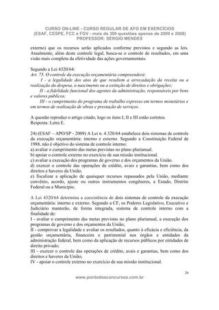 CURSO ON-LINE - CURSO REGULAR DE AFO EM EXERCÍCIOS
 (ESAF, CESPE, FCC e FGV - mais de 300 questões apenas de 2009 e 2008)
                   PROFESSOR: SÉRGIO MENDES

externo) que os recursos serão aplicados conforme previstos e segundo as leis.
Atualmente, além deste controle legal, busca-se o controle de resultados, em uma
visão mais completa da efetividade das ações governamentais.

Segundo a Lei 4320/64:
Art. 75. O controle da execução orçamentária compreenderá:
      I - a legalidade dos atos de que resultem a arrecadação da receita ou a
realização da despesa, o nascimento ou a extinção de direitos e obrigações;
     II - a fidelidade funcional dos agentes da administração, responsáveis por bens
e valores públicos;
     III - o cumprimento do programa de trabalho expresso em termos monetários e
em termos de realização de obras e prestação de serviços.

A questão reproduz o artigo citado, logo os itens I, II e III estão corretos.
Resposta: Letra E.

24) (ESAF – APO/SP - 2009) A Lei n. 4.320/64 estabelece dois sistemas de controle
da execução orçamentária: interno e externo. Segundo a Constituição Federal de
1988, não é objetivo do sistema de controle interno:
a) avaliar o cumprimento das metas previstas no plano plurianual.
b) apoiar o controle externo no exercício de sua missão institucional.
c) avaliar a execução dos programas de governo e dos orçamentos da União.
d) exercer o controle das operações de crédito, avais e garantias, bem como dos
direitos e haveres da União.
e) fiscalizar a aplicação de quaisquer recursos repassados pela União, mediante
convênio, acordo, ajuste ou outros instrumentos congêneres, a Estado, Distrito
Federal ou a Município.

A Lei 4320/64 determina a coexistência de dois sistemas de controle da execução
orçamentária: interno e externo. Segundo a CF, os Poderes Legislativo, Executivo e
Judiciário manterão, de forma integrada, sistema de controle interno com a
finalidade de:
I - avaliar o cumprimento das metas previstas no plano plurianual, a execução dos
programas de governo e dos orçamentos da União;
II - comprovar a legalidade e avaliar os resultados, quanto à eficácia e eficiência, da
gestão orçamentária, financeira e patrimonial nos órgãos e entidades da
administração federal, bem como da aplicação de recursos públicos por entidades de
direito privado;
III - exercer o controle das operações de crédito, avais e garantias, bem como dos
direitos e haveres da União;
IV - apoiar o controle externo no exercício de sua missão institucional.

                                                                                     26
                         www.pontodosconcursos.com.br
 