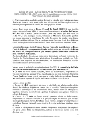 CURSO ON-LINE - CURSO REGULAR DE AFO EM EXERCÍCIOS
 (ESAF, CESPE, FCC e FGV - mais de 300 questões apenas de 2009 e 2008)
                   PROFESSOR: SÉRGIO MENDES

e) A lei orçamentária anual não conterá dispositivo estranho à previsão da receita e à
fixação da despesa, nem autorização para abertura de créditos suplementares e
contratação de operações de crédito por antecipação de receita.

Vamos falar agora sobre o Banco Central do Brasil (BACEN ), que também
aparece em questões de AFO. Já vimos quando estudamos o princípio da Unidade
de Caixa que o Banco Central do Brasil (BACEN), criado pela Lei 4.595, de
31.12.1964, é uma autarquia federal, vinculada ao Ministério da Fazenda, que tem
por missão assegurar a estabilidade do poder de compra da moeda e um sistema
financeiro sólido e eficiente. Não se confunde com o Banco do Brasil S.A. (BB), que
é uma instituição financeira constituída na forma de sociedade de economia mista.

Vimos também que a Conta Única do Tesouro Nacional é mantida junto ao Banco
Central do Brasil e sua operacionalização será efetuada por intermédio do Banco
do Brasil, ou, excepcionalmente, por outros agentes financeiros autorizados
pelo Ministério da Fazenda.
As disponibilidades de caixa da União serão depositadas no banco central; as dos
Estados, do Distrito Federal, dos Municípios e dos órgãos ou entidades do Poder
Público e das empresas por ele controladas, em instituições financeiras oficiais,
ressalvados os casos previstos em lei.

Vamos agora às atribuições constitucionais do BACEN. A competência da União
para emitir moeda será exercida exclusivamente pelo banco central.
A CF veda ao banco central conceder, direta ou indiretamente, empréstimos ao
Tesouro Nacional e a qualquer órgão ou entidade que não seja instituição financeira.
Porém, faculta ao banco central a comprar e vender títulos de emissão do Tesouro
Nacional, com o objetivo de regular a oferta de moeda ou a taxa de juros.

Vamos à nossa questão:
a) Errada. A LDO estabelecerá as metas e prioridades da administração pública
federal, incluindo as despesas de capital para o exercício financeiro subseqüente,
orientará a elaboração da lei orçamentária anual, disporá sobre as alterações na
legislação tributária e estabelecerá a política de aplicação das agências financeiras
oficiais de fomento.
b) Correta. A CF veda ao banco central conceder, direta ou indiretamente,
empréstimos ao Tesouro Nacional e a qualquer órgão ou entidade que não seja
instituição financeira. Porém, faculta ao banco central a comprar e vender títulos de
emissão do Tesouro Nacional, com o objetivo de regular a oferta de moeda ou a taxa
de juros.
c) Errada. A lei orçamentária anual também compreende o orçamento das empresas
em que a União, direta ou indiretamente, detenha a maioria do capital social com
direito a voto.
                                                                                    29
                        www.pontodosconcursos.com.br
 