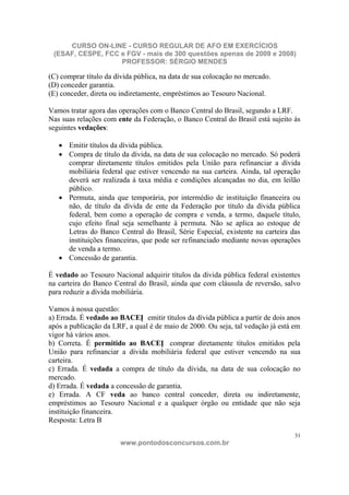 CURSO ON-LINE - CURSO REGULAR DE AFO EM EXERCÍCIOS
 (ESAF, CESPE, FCC e FGV - mais de 300 questões apenas de 2009 e 2008)
                   PROFESSOR: SÉRGIO MENDES

(C) comprar título da dívida pública, na data de sua colocação no mercado.
(D) conceder garantia.
(E) conceder, direta ou indiretamente, empréstimos ao Tesouro Nacional.

Vamos tratar agora das operações com o Banco Central do Brasil, segundo a LRF.
Nas suas relações com ente da Federação, o Banco Central do Brasil está sujeito às
seguintes vedações:

      Emitir títulos da dívida pública.
      Compra de título da dívida, na data de sua colocação no mercado. Só poderá
      comprar diretamente títulos emitidos pela União para refinanciar a dívida
      mobiliária federal que estiver vencendo na sua carteira. Ainda, tal operação
      deverá ser realizada à taxa média e condições alcançadas no dia, em leilão
      público.
      Permuta, ainda que temporária, por intermédio de instituição financeira ou
      não, de título da dívida de ente da Federação por título da dívida pública
      federal, bem como a operação de compra e venda, a termo, daquele título,
      cujo efeito final seja semelhante à permuta. Não se aplica ao estoque de
      Letras do Banco Central do Brasil, Série Especial, existente na carteira das
      instituições financeiras, que pode ser refinanciado mediante novas operações
      de venda a termo.
      Concessão de garantia.

É vedado ao Tesouro Nacional adquirir títulos da dívida pública federal existentes
na carteira do Banco Central do Brasil, ainda que com cláusula de reversão, salvo
para reduzir a dívida mobiliária.

Vamos à nossa questão:
a) Errada. É vedado ao BACEN emitir títulos da dívida pública a partir de dois anos
após a publicação da LRF, a qual é de maio de 2000. Ou seja, tal vedação já está em
vigor há vários anos.
b) Correta. É permitido ao BACEN comprar diretamente títulos emitidos pela
União para refinanciar a dívida mobiliária federal que estiver vencendo na sua
carteira.
c) Errada. É vedada a compra de título da dívida, na data de sua colocação no
mercado.
d) Errada. É vedada a concessão de garantia.
e) Errada. A CF veda ao banco central conceder, direta ou indiretamente,
empréstimos ao Tesouro Nacional e a qualquer órgão ou entidade que não seja
instituição financeira.
Resposta: Letra B

                                                                                 31
                       www.pontodosconcursos.com.br
 
