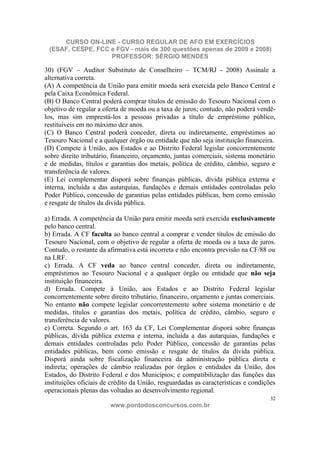 CURSO ON-LINE - CURSO REGULAR DE AFO EM EXERCÍCIOS
 (ESAF, CESPE, FCC e FGV - mais de 300 questões apenas de 2009 e 2008)
                   PROFESSOR: SÉRGIO MENDES

30) (FGV – Auditor Substituto de Conselheiro – TCM/RJ - 2008) Assinale a
alternativa correta.
(A) A competência da União para emitir moeda será exercida pelo Banco Central e
pela Caixa Econômica Federal.
(B) O Banco Central poderá comprar títulos de emissão do Tesouro Nacional com o
objetivo de regular a oferta de moeda ou a taxa de juros; contudo, não poderá vendê-
los, mas sim emprestá-los a pessoas privadas a título de empréstimo público,
restituíveis em no máximo dez anos.
(C) O Banco Central poderá conceder, direta ou indiretamente, empréstimos ao
Tesouro Nacional e a qualquer órgão ou entidade que não seja instituição financeira.
(D) Compete à União, aos Estados e ao Distrito Federal legislar concorrentemente
sobre direito tributário, financeiro, orçamento, juntas comerciais, sistema monetário
e de medidas, títulos e garantias dos metais, política de crédito, câmbio, seguro e
transferência de valores.
(E) Lei complementar disporá sobre finanças públicas, dívida pública externa e
interna, incluída a das autarquias, fundações e demais entidades controladas pelo
Poder Público, concessão de garantias pelas entidades públicas, bem como emissão
e resgate de títulos da dívida pública.

a) Errada. A competência da União para emitir moeda será exercida exclusivamente
pelo banco central.
b) Errada. A CF faculta ao banco central a comprar e vender títulos de emissão do
Tesouro Nacional, com o objetivo de regular a oferta de moeda ou a taxa de juros.
Contudo, o restante da afirmativa está incorreta e não encontra previsão na CF/88 ou
na LRF.
c) Errada. A CF veda ao banco central conceder, direta ou indiretamente,
empréstimos ao Tesouro Nacional e a qualquer órgão ou entidade que não seja
instituição financeira.
d) Errada. Compete à União, aos Estados e ao Distrito Federal legislar
concorrentemente sobre direito tributário, financeiro, orçamento e juntas comerciais.
No entanto não compete legislar concorrentemente sobre sistema monetário e de
medidas, títulos e garantias dos metais, política de crédito, câmbio, seguro e
transferência de valores.
e) Correta. Segundo o art. 163 da CF, Lei Complementar disporá sobre finanças
públicas, dívida pública externa e interna, incluída a das autarquias, fundações e
demais entidades controladas pelo Poder Público, concessão de garantias pelas
entidades públicas, bem como emissão e resgate de títulos da dívida pública.
Disporá ainda sobre fiscalização financeira da administração pública direta e
indireta; operações de câmbio realizadas por órgãos e entidades da União, dos
Estados, do Distrito Federal e dos Municípios; e compatibilização das funções das
instituições oficiais de crédito da União, resguardadas as características e condições
operacionais plenas das voltadas ao desenvolvimento regional.
                                                                                    32
                        www.pontodosconcursos.com.br
 