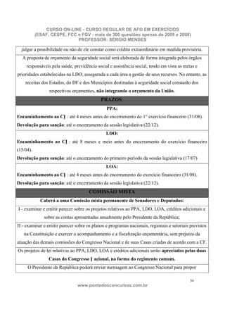 CURSO ON-LINE - CURSO REGULAR DE AFO EM EXERCÍCIOS
           (ESAF, CESPE, FCC e FGV - mais de 300 questões apenas de 2009 e 2008)
                             PROFESSOR: SÉRGIO MENDES

  julgar a possibilidade ou não de ele constar como crédito extraordinário em medida provisória.
  A proposta de orçamento da seguridade social será elaborada de forma integrada pelos órgãos
     responsáveis pela saúde, previdência social e assistência social, tendo em vista as metas e
prioridades estabelecidas na LDO, assegurada a cada área a gestão de seus recursos. No entanto, as
    receitas dos Estados, do DF e dos Municípios destinadas à seguridade social constarão dos
                 respectivos orçamentos, não integrando o orçamento da União.
                                            PRAZOS:
                                               PPA:
Encaminhamento ao CN : até 4 meses antes do encerramento do 1° exercício financeiro (31/08).
Devolução para sanção: até o encerramento da sessão legislativa (22/12).
                                               LDO:
Encaminhamento ao CN : até 8 meses e meio antes do encerramento do exercício financeiro
(15/04).
Devolução para sanção: até o encerramento do primeiro período da sessão legislativa (17/07)
                                               LOA:
Encaminhamento ao CN : até 4 meses antes do encerramento do exercício financeiro (31/08).
Devolução para sanção: até o encerramento da sessão legislativa (22/12).
                                      COMISSÃO MISTA
             Caberá a uma Comissão mista permanente de Senadores e Deputados:
I - examinar e emitir parecer sobre os projetos relativos ao PPA, LDO, LOA, créditos adicionais e
               sobre as contas apresentadas anualmente pelo Presidente da República;
II - examinar e emitir parecer sobre os planos e programas nacionais, regionais e setoriais previstos
   na Constituição e exercer o acompanhamento e a fiscalização orçamentária, sem prejuízo da
atuação das demais comissões do Congresso Nacional e de suas Casas criadas de acordo com a CF.
Os projetos de lei relativos ao PPA, LDO, LOA e créditos adicionais serão apreciados pelas duas
                 Casas do Congresso N acional, na forma do regimento comum.
     O Presidente da República poderá enviar mensagem ao Congresso Nacional para propor

                                                                                            34
                                www.pontodosconcursos.com.br
 