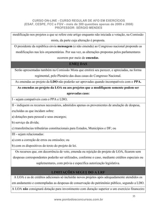 CURSO ON-LINE - CURSO REGULAR DE AFO EM EXERCÍCIOS
         (ESAF, CESPE, FCC e FGV - mais de 300 questões apenas de 2009 e 2008)
                           PROFESSOR: SÉRGIO MENDES

modificação nos projetos a que se refere este artigo enquanto não iniciada a votação, na Comissão
                              mista, da parte cuja alteração é proposta.
 O presidente da república envia mensagem (e não emenda) ao Congresso nacional propondo as
   modificações nas leis orçamentárias. Por sua vez, as alterações propostas pelos parlamentares
                                  ocorrem por meio de emendas.
                                             EMEN DAS
  Serão apresentadas também na Comissão Mista que emitirá seu parecer, e apreciadas, na forma
                 regimental, pelo Plenário das duas casas do Congresso Nacional.
  As emendas ao projeto da LDO não poderão ser aprovadas quando incompatíveis com o PPA.
    As emendas ao projeto da LOA ou aos projetos que a modifiquem somente podem ser
                                            aprovadas caso:
I - sejam compatíveis com o PPA e LDO;
II - indiquem os recursos necessários, admitidos apenas os provenientes de anulação de despesa,
excluídas as que incidam sobre:
a) dotações para pessoal e seus encargos;
b) serviço da dívida;
c) transferências tributárias constitucionais para Estados, Municípios e DF; ou
III - sejam relacionadas:
a) com a correção de erros ou omissões; ou
b) com os dispositivos do texto do projeto de lei.
  Os recursos que, em decorrência de veto, emenda ou rejeição do projeto de LOA, ficarem sem
despesas correspondentes poderão ser utilizados, conforme o caso, mediante créditos especiais ou
                  suplementares, com prévia e específica autorização legislativa.

                              LIMITAÇÕES SEGUN DO A LRF
 A LOA e as de créditos adicionais só incluirão novos projetos após adequadamente atendidos os
em andamento e contempladas as despesas de conservação do patrimônio público, segundo a LDO.
A LOA não consignará dotação para investimento com duração superior a um exercício financeiro

                                                                                          35
                                www.pontodosconcursos.com.br
 