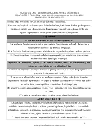 CURSO ON-LINE - CURSO REGULAR DE AFO EM EXERCÍCIOS
         (ESAF, CESPE, FCC e FGV - mais de 300 questões apenas de 2009 e 2008)
                           PROFESSOR: SÉRGIO MENDES

que não esteja previsto no PPA ou em lei que autorize a sua inclusão.
 É vedada a aplicação da receita de capital derivada da alienação de bens e direitos que integram o
    patrimônio público para o financiamento de despesa corrente, salvo se destinada por lei aos
              regimes de previdência social, geral e próprio dos servidores públicos.
                                           CON TROLE
                     O controle da execução orçamentária compreenderá:
  I. A legalidade dos atos de que resultem a arrecadação da receita ou a realização da despesa, o
                         nascimento ou a extinção de direitos e obrigações.
II. A fidelidade funcional dos agentes da administração, responsáveis por bens e valores públicos.
   III. O cumprimento do programa de trabalho expresso em termos monetários e em termos de
                            realização de obras e prestação de serviços.
Segundo a CF, os Poderes Legislativo, Executivo e Judiciário manterão, de forma integrada,
                        sistema de controle interno com a finalidade de:
 I - avaliar o cumprimento das metas previstas no plano plurianual, a execução dos programas de
                                governo e dos orçamentos da União;
    II - comprovar a legalidade e avaliar os resultados, quanto à eficácia e eficiência, da gestão
orçamentária, financeira e patrimonial nos órgãos e entidades da administração federal, bem como
                da aplicação de recursos públicos por entidades de direito privado;
III - exercer o controle das operações de crédito, avais e garantias, bem como dos direitos e haveres
                                              da União;
              IV - apoiar o controle externo no exercício de sua missão institucional.
                                    AIN DA SEGUN DO A CF:
    A fiscalização contábil, financeira, orçamentária, operacional e patrimonial da União e das
  entidades da administração direta e indireta, quanto à legalidade, legitimidade, economicidade,
aplicação das subvenções e renúncia de receitas, será exercida pelo Congresso Nacional, mediante
                controle externo, e pelo sistema de controle interno de cada Poder.
     O controle externo, a cargo do Congresso Nacional, será exercido com o auxílio do TCU.

                                                                                             36
                                www.pontodosconcursos.com.br
 