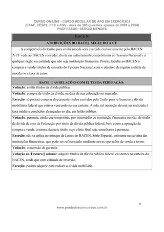 CURSO ON-LINE - CURSO REGULAR DE AFO EM EXERCÍCIOS
         (ESAF, CESPE, FCC e FGV - mais de 300 questões apenas de 2009 e 2008)
                           PROFESSOR: SÉRGIO MENDES

                                             BACEN
                        ATRIBUIÇÕES DO BACEN SEGUN DO A CF
      A competência da União para emitir moeda será exercida exclusivamente pelo BACEN
A CF veda ao BACEN conceder, direta ou indiretamente, empréstimos ao Tesouro Nacional e a
qualquer órgão ou entidade que não seja instituição financeira. Porém, faculta ao BACEN a
comprar e vender títulos de emissão do Tesouro Nacional, com o objetivo de regular a oferta de
moeda ou a taxa de juros.

                   BACEN N AS RELAÇÕES COM EN TES DA FEDERAÇÃO:
Vedação: emitir títulos da dívida pública.
Vedação: compra de título da dívida, na data de sua colocação no mercado.
Exceção: só poderá comprar diretamente títulos emitidos pela União para refinanciar a dívida
mobiliária federal que estiver vencendo na sua carteira. Ainda, tal operação deverá ser realizada à
taxa média e condições alcançadas no dia, em leilão público.
Vedação: permuta, ainda que temporária, por intermédio de instituição financeira ou não, de título
da dívida de ente da Federação por título da dívida pública federal, bem como a operação de
compra e venda, a termo, daquele título, cujo efeito final seja semelhante à permuta.
Exceção: não se aplica ao estoque de Letras do BACEN, Série Especial, existente na carteira das
instituições financeiras, que pode ser refinanciado mediante novas operações de venda a termo.
Vedação: concessão de garantia
Vedação ao Tesouro N acional: adquirir títulos da dívida pública federal existentes na carteira do
BACEN, ainda que com cláusula de reversão.
Exceção: poderá adquirir para reduzir a dívida mobiliária.




                                                                                           37
                                www.pontodosconcursos.com.br
 