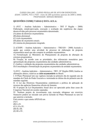 CURSO ON-LINE - CURSO REGULAR DE AFO EM EXERCÍCIOS
 (ESAF, CESPE, FCC e FGV - mais de 300 questões apenas de 2009 e 2008)
                   PROFESSOR: SÉRGIO MENDES

QUESTÕES COMEN TADAS N ESTA AULA:

1) (FCC – Analista Judiciário - Administrativo – TRT 5° Região – 2008)
Elaboração, estudo/aprovação, execução e avaliação são seqüências das etapas
desenvolvidas pelo processo orçamentário denominado:
(A) plano de diretrizes orçamentárias.
(B) plano plurianual.
(C) ciclo orçamentário.
(D) plano de orçamentos anuais.
(E) sistema de planejamento integrado.

2) (CESPE – Analista Judiciário – Administrativo - TRE/GO – 2008) Assinale a
opção que contém uma atividade do processo de elaboração da proposta
orçamentária anual que não compete às unidades orçamentárias:
A) Formalização ao Ministério do Planejamento da proposta de alteração da
estrutura programática.
B) Fixação, de acordo com as prioridades, dos referenciais monetários para
apresentação das propostas orçamentárias das unidades administrativas.
C) Análise e validação das propostas orçamentárias das unidades administrativas.
D) Consolidação e formalização da proposta orçamentária da unidade orçamentária.

3) (FCC - Analista Judiciário – Administrativo - TRT- 18° Região-2008) Analise as
afirmações abaixo, relativas ao ciclo orçamentário no Brasil.
I. O Plano Plurianual tem sua vigência iniciada no primeiro dia do segundo ano de
mandato do Chefe do Poder Executivo e terminada no último dia do primeiro ano do
mandato seguinte.
II. A Lei das Diretrizes Orçamentárias estabelecerá a política de aplicação de
recursos das agências financeiras oficiais de fomento.
III. O projeto de Lei Orçamentária Anual deve ser apreciado pelas duas casas do
Congresso Nacional em sessões separadas.
IV. Nenhum projeto de investimento cuja execução ultrapasse um exercício
financeiro poderá ser iniciado sem prévia inclusão no Plano Plurianual ou sem lei
que autorize a inclusão.
Está correto o que consta APENAS em
(A) I.
(B) I e II.
(C) I, II e IV.
(D) II e III.
(E) III e IV.



                                                                               38
                       www.pontodosconcursos.com.br
 