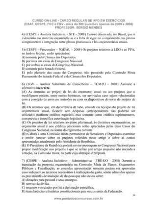 CURSO ON-LINE - CURSO REGULAR DE AFO EM EXERCÍCIOS
 (ESAF, CESPE, FCC e FGV - mais de 300 questões apenas de 2009 e 2008)
                   PROFESSOR: SÉRGIO MENDES

4) (CESPE - Analista Judiciário – STF - 2008) Tem-se observado, no Brasil, que o
calendário das matérias orçamentárias e a falta de rigor no cumprimento dos prazos
comprometem a integração entre planos plurianuais e leis orçamentárias anuais.

5) (CESPE – Procurador – PGE/AL – 2008) Os projetos relativos à LDO e ao PPA,
no âmbito federal, serão apreciados:
A) somente pela Câmara dos Deputados.
B) por uma das casas do Congresso Nacional.
C) por ambas as casas do Congresso Nacional.
D) somente pelo Senado Federal.
E) pelo plenário das casas do Congresso, não passando pela Comissão Mista
Permanente do Senado Federal e da Câmara dos Deputados.

6) (FGV – Auditor Substituto de Conselheiro – TCM/RJ - 2008) Assinale a
afirmativa incorreta.
(A) As emendas ao projeto de lei do orçamento anual ou aos projetos que o
modifiquem podem, entre outras hipóteses, ser aprovadas caso sejam relacionadas
com a correção de erros ou omissões ou com os dispositivos do texto do projeto de
lei.
(B) Os recursos que, em decorrência de veto, emenda ou rejeição do projeto de lei
orçamentária anual, ficarem sem despesas correspondentes não poderão ser
utilizados mediante créditos especiais, mas somente como créditos suplementares,
com prévia e específica autorização legislativa.
(C) Os projetos de lei relativos ao plano plurianual, às diretrizes orçamentárias, ao
orçamento anual e aos créditos adicionais serão apreciados pelas duas Casas do
Congresso Nacional, na forma do regimento comum.
(D) Caberá a uma Comissão mista permanente de Senadores e Deputados examinar
e emitir parecer sobre os projetos referidos neste artigo e sobre as contas
apresentadas anualmente pelo Presidente da República.
(E) O Presidente da República poderá enviar mensagem ao Congresso Nacional para
propor modificação nos projetos a que se refere este artigo enquanto não iniciada a
votação, na Comissão mista, da parte cuja alteração é proposta.

7) (CESPE – Analista Judiciário – Administrativo - TRE/GO – 2008) Durante a
tramitação da proposta orçamentária na Comissão Mista de Planos, Orçamentos
Públicos e Fiscalização, as emendas apresentadas somente podem ser aprovadas
caso indiquem os recursos necessários à realização do gasto, sendo admitidos apenas
os provenientes de anulação de despesa que não incida sobre:
A) dotações para pessoal e seus encargos.
B) serviço da dívida.
C) recursos vinculados por lei a destinação específica.
D) transferências tributárias constitucionais para outros entes da Federação.
                                                                                   39
                        www.pontodosconcursos.com.br
 