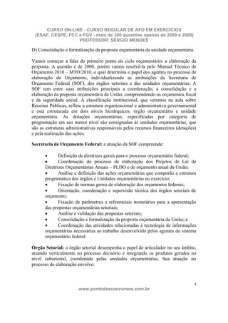 CURSO ON-LINE - CURSO REGULAR DE AFO EM EXERCÍCIOS
 (ESAF, CESPE, FCC e FGV - mais de 300 questões apenas de 2009 e 2008)
                   PROFESSOR: SÉRGIO MENDES

D) Consolidação e formalização da proposta orçamentária da unidade orçamentária.

Vamos começar a falar do primeiro ponto do ciclo orçamentário: a elaboração da
proposta. A questão é de 2008, porém vamos resolvê-la pelo Manual Técnico de
Orçamento 2010 – MTO/2010, o qual determina o papel dos agentes no processo de
elaboração do Orçamento, individualizando as atribuições da Secretaria de
Orçamento Federal (SOF), dos órgãos setoriais e das unidades orçamentárias. A
SOF tem entre suas atribuições principais a coordenação, a consolidação e a
elaboração da proposta orçamentária da União, compreendendo os orçamentos fiscal
e da seguridade social. A classificação institucional, que veremos na aula sobre
Receitas Públicas, reflete a estrutura organizacional e administrativa governamental
e está estruturada em dois níveis hierárquicos: órgão orçamentário e unidade
orçamentária. As dotações orçamentárias, especificadas por categoria de
programação em seu menor nível são consignadas às unidades orçamentárias, que
são as estruturas administrativas responsáveis pelos recursos financeiros (dotações)
e pela realização das ações.

Secretaria de Orçamento Federal: a atuação da SOF compreende:

             Definição de diretrizes gerais para o processo orçamentário federal;
             Coordenação do processo de elaboração dos Projetos de Lei de
      Diretrizes Orçamentárias Anuais – PLDO e do orçamento anual da União;
             Análise e definição das ações orçamentárias que comporão a estrutura
      programática dos órgãos e Unidades orçamentárias no exercício;
             Fixação de normas gerais de elaboração dos orçamentos federais;
             Orientação, coordenação e supervisão técnica dos órgãos setoriais de
      orçamento;
             Fixação de parâmetros e referenciais monetários para a apresentação
      das propostas orçamentárias setoriais;
             Análise e validação das propostas setoriais;
             Consolidação e formalização da proposta orçamentária da União; e
             Coordenação das atividades relacionadas à tecnologia de informações
      orçamentárias necessárias ao trabalho desenvolvido pelos agentes do sistema
      orçamentário federal.

Órgão Setorial: o órgão setorial desempenha o papel de articulador no seu âmbito,
atuando verticalmente no processo decisório e integrando os produtos gerados no
nível subsetorial, coordenado pelas unidades orçamentárias. Sua atuação no
processo de elaboração envolve:



                                                                                   4
                       www.pontodosconcursos.com.br
 