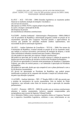 CURSO ON-LINE - CURSO REGULAR DE AFO EM EXERCÍCIOS
 (ESAF, CESPE, FCC e FGV - mais de 300 questões apenas de 2009 e 2008)
                   PROFESSOR: SÉRGIO MENDES


8) (FCC – ACE - TCE/AM – 2008) Emendas legislativas ao orçamento podem
financiar-se mediante anulação de dotações vinculadas a:
(A) serviços de terceiros.
(B) repasses ao INSS, FGTS e regime próprio de previdência.
(C) juros, encargos e principal da dívida.
(D) despesas de pessoal.
(E) transferências tributárias constitucionais

9) (CESPE – Analista Ambiental - Administração e Planejamento – MMA-2008) O
veto do presidente da República a determinado programa contido no projeto de lei
orçamentária aprovado pelo Congresso Nacional permite a superveniência de
recursos que poderão ser utilizados mediante créditos suplementares, sem
necessidade de prévia autorização legislativa.

10) (FCC – Auditor Substituto de Conselheiro – TCE/AL – 2008) Nos termos da
Constituição da República, eventual emenda ao projeto de lei do orçamento anual,
que indique os recursos necessários, provenientes de anulação de despesa, e incida
sobre transferência tributária constitucional para Estados e Municípios,
(A) não poderá ser aprovada, por expressa vedação constitucional.
(B) poderá ser aprovada, por se tratar de exceção expressa à vedação de aumento de
despesa prevista nos projetos de iniciativa exclusiva do Presidente da República.
(C) deverá ser apresentada à Comissão mista permanente de Senadores e Deputados
Federais, que sobre ela emitirá parecer, a ser submetido à apreciação do Presidente
da República.
(D) poderá ser aprovada, desde que seja compatível com o plano plurianual e com a
lei de diretrizes orçamentárias.
(E) deverá ser apresentada ao Presidente da República, que poderá propor
modificação ao projeto de lei, enquanto não iniciada a votação na Comissão mista,
da parte cuja alteração é proposta.

11) (CESPE - Analista Judiciário - TRT- 17ª Região-2009) A LRF não permite que
o produto da reestimativa da receita orçamentária, feita no âmbito do Poder
Legislativo, seja utilizado como fonte de recursos para a aprovação de emendas
parlamentares.

12) (FCC – Promotor - MPE/CE – 2009) De acordo com as normas constitucionais
atinentes à matéria orçamentária, inclusive segundo compreendidas pela
jurisprudência mais recente do Supremo Tribunal Federal,
(A) o Ministério Público exerce iniciativa legislativa direta ao Congresso Nacional
ou à respectiva Assembléia Legislativa, conforme o caso, relativamente ao seu

                                                                                 40
                       www.pontodosconcursos.com.br
 