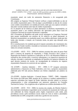 CURSO ON-LINE - CURSO REGULAR DE AFO EM EXERCÍCIOS
 (ESAF, CESPE, FCC e FGV - mais de 300 questões apenas de 2009 e 2008)
                   PROFESSOR: SÉRGIO MENDES

orçamento anual, em razão da autonomia financeira a ele assegurada pela
Constituição.
(B) compete ao Supremo Tribunal Federal verificar a imprevisibilidade ou não de
um crédito orçamentário para o fim de julgar a possibilidade ou não de ele constar
como crédito extraordinário em medida provisória, dado que essa espécie normativa
não pode veicular nenhum outro tipo de crédito orçamentário.
(C) os projetos de lei relativos ao plano plurianual, às diretrizes orçamentárias, ao
orçamento anual e aos créditos adicionais são apreciados pelas duas Casas do
Congresso Nacional em sessões bicamerais e separadas.
(D) o Presidente da República não pode enviar mensagem ao Congresso Nacional
para propor modificação nos projetos de lei relativos ao plano plurianual, às
diretrizes orçamentárias, ao orçamento anual e aos créditos adicionais, ainda que não
tenha sido iniciada a votação, em Comissão mista, da parte cuja alteração seria
pretendida.
(E) é constitucional a lei estadual que prevê reajuste automático de vencimentos dos
servidores do Estado membro vinculado ao incremento da arrecadação do ICMS e a
índice de correção monetária.

13) (CESPE – AFCE - TCU - 2008) No mínimo sessenta dias antes do prazo final
para a remessa da proposta do orçamento, o Poder Executivo deve colocar à
disposição dos Poderes Legislativos e Judiciário, do TCU e do Ministério Público as
estimativas das receitas para o exercício subsequente e as respectivas memórias de
cálculos, devendo a concessão ou ampliação de benefício de natureza tributária, da
qual decorra renúncia de receita, ser acompanhada de estimativa do impacto
orçamentário financeiro no exercício de sua vigência.

14) (CESPE - Analista Judiciário – STJ - 2008) A CF assegura autonomia
administrativa e financeira ao Poder Judiciário; com isso, a proposta orçamentária
elaborada pelo STJ não precisa obedecer aos limites estipulados aos poderes na
LDO.

15) (CESPE - Analista Judiciário – Controle Interno - TJDFT – 2008 - Adaptada)
Nos termos da LDO para 2009, projetos de lei relativos a créditos suplementares e
especiais solicitados por órgãos do Poder Judiciário deverão indicar os recursos
compensatórios e estar acompanhados por pareceres opinativos do Conselho
Nacional de Justiça. Tais exigências não se aplicam aos créditos destinados ao STF.

16) (CESPE – AFCE - TCU - 2008) As receitas dos estados, do Distrito Federal e
dos municípios destinadas à seguridade social constarão do orçamento da União, que
será elaborado de forma integrada pelos órgãos responsáveis pela saúde, pela
previdência social e pela assistência social, tendo em vista as metas e prioridades
estabelecidas na LDO, assegurada a cada área a gestão de seus recursos.
                                                                                   41
                        www.pontodosconcursos.com.br
 