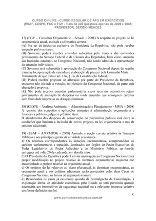CURSO ON-LINE - CURSO REGULAR DE AFO EM EXERCÍCIOS
 (ESAF, CESPE, FCC e FGV - mais de 300 questões apenas de 2009 e 2008)
                   PROFESSOR: SÉRGIO MENDES


17) (FGV – Consultor Orçamentário - Senado - 2008) A respeito do projeto de lei
orçamentária anual, assinale a afirmativa correta.
(A) Por ser de iniciativa exclusiva do Presidente da República, não pode receber
emendas parlamentares.
(B) Somente poderá receber emendas subscritas pela maioria das comissões
permanentes do Senado Federal e da Câmara dos Deputados, bem como emendas
das bancadas estaduais no Congresso Nacional, não sendo admitida a apresentação
de emendas individuais.
(C) Somente será submetida à aprovação do Congresso Nacional depois de regular
tramitação, apreciação de emendas e elaboração de parecer pela Comissão Mista
Permanente de que trata o art. 166, § 1o, da Constituição federal.
(D) Poderá receber proposta de alteração por parte do Presidente da República,
enquanto não iniciada a votação, no plenário do Congresso Nacional, da parte cuja
alteração é proposta.
(E) Não pode receber emendas parlamentares cujos recursos necessários sejam
provenientes de anulação de despesas ou ainda emendas que consignem créditos
com finalidade imprecisa ou dotação ilimitada.

18) (CESPE – Analista Ambiental – Administração e Planejamento - MMA – 2008)
A respeito dos conceitos e aplicações atinentes à administração orçamentária e
financeira públicas, julgue o próximo item.
O atendimento das despesas de conservação do patrimônio público está entre as
condições que limitam a inclusão de novos projetos na lei orçamentária e nas de
créditos adicionais.

19) (ESAF – APO/MPOG - 2008) Assinale a opção correta relativa às Finanças
Públicas e aos princípios gerais da atividade econômica.
a) Os recursos correspondentes às dotações orçamentárias, compreendidos os
créditos suplementares e especiais, destinados aos órgãos do Poder Executivo, do
Poder Legislativo, do Poder Judiciário e do Ministério Público, ser-lhes-ão
entregues até o dia 20 de cada mês, em duodécimos.
b) O Presidente da República poderá enviar mensagem ao Congresso Nacional para
propor modificação no projeto relativo às diretrizes orçamentárias enquanto não
encaminhado o projeto relativo ao orçamento anual.
c) Os projetos de lei relativos ao plano plurianual, às diretrizes orçamentárias, ao
orçamento anual e aos créditos adicionais serão apreciados pelas duas Casas do
Congresso Nacional, na forma do regimento comum.
d) Ressalvados os casos já existentes quando da promulgação da Constituição, a
exploração direta de atividade econômica pelo Estado só será permitida quando
necessária aos imperativos da segurança nacional ou a relevante interesse coletivo
conforme definidos em lei.
                                                                                  42
                       www.pontodosconcursos.com.br
 