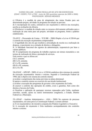 CURSO ON-LINE - CURSO REGULAR DE AFO EM EXERCÍCIOS
 (ESAF, CESPE, FCC e FGV - mais de 300 questões apenas de 2009 e 2008)
                   PROFESSOR: SÉRGIO MENDES

c) Eficácia é a medida do grau de atingimento das metas fixadas para um
determinado projeto, atividade ou programa em relação ao previsto.
d) A incorporação de custos, estimativos (no orçamento) e efetivos (na execução),
auxilia as avaliações da eficácia.
e) Eficiência é a medida da relação entre os recursos efetivamente utilizados para a
realização de uma meta para um projeto, atividade ou programa, frente a padrões
estabelecidos.

23) (FCC – Procurador de Contas – TCE/RR – 2008) Dispõe a Lei no 4.320/64 que
o controle da execução orçamentária compreenderá:
I. A legalidade dos atos de que resultem a arrecadação da receita ou a realização da
despesa, o nascimento ou a extinção de direitos e obrigações.
II. A fidelidade funcional dos agentes da administração, responsáveis por bens e
valores públicos.
III. O cumprimento do programa de trabalho expresso em termos monetários e em
termos de realização de obras e prestação de serviços.
Está correto o que se afirma em
(A) I, somente.
(B) I e II, somente.
(C) I e III, somente.
(D) II e III, somente.
(E) I, II e III.

24) (ESAF – APO/SP - 2009) A Lei n. 4.320/64 estabelece dois sistemas de controle
da execução orçamentária: interno e externo. Segundo a Constituição Federal de
1988, não é objetivo do sistema de controle interno:
a) avaliar o cumprimento das metas previstas no plano plurianual.
b) apoiar o controle externo no exercício de sua missão institucional.
c) avaliar a execução dos programas de governo e dos orçamentos da União.
d) exercer o controle das operações de crédito, avais e garantias, bem como dos
direitos e haveres da União.
e) fiscalizar a aplicação de quaisquer recursos repassados pela União, mediante
convênio, acordo, ajuste ou outros instrumentos congêneres, a Estado, Distrito
Federal ou a Município.

25) (ESAF - Analista Administrativo - ANA - 2009) No contexto do processo
orçamentário, tal como prevê a Constituição Federal, é correto afirmar:
a) A Lei orçamentária é de iniciativa conjunta dos Poderes Legislativo e Executivo
b) A execução do orçamento é feita mediantes acompanhamento dos controles
interno e externo.


                                                                                  44
                       www.pontodosconcursos.com.br
 