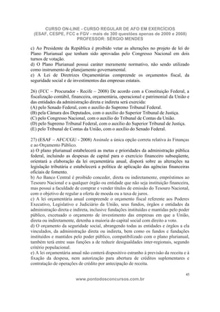 CURSO ON-LINE - CURSO REGULAR DE AFO EM EXERCÍCIOS
 (ESAF, CESPE, FCC e FGV - mais de 300 questões apenas de 2009 e 2008)
                   PROFESSOR: SÉRGIO MENDES

c) Ao Presidente da República é proibido vetar as alterações no projeto de lei do
Plano Plurianual que tenham sido aprovadas pelo Congresso Nacional em dois
turnos de votação.
d) O Plano Plurianual possui caráter meramente normativo, não sendo utilizado
como instrumento de planejamento governamental.
e) A Lei de Diretrizes Orçamentárias compreende os orçamentos fiscal, da
seguridade social e de investimentos das empresas estatais.

26) (FCC – Procurador - Recife – 2008) De acordo com a Constituição Federal, a
fiscalização contábil, financeira, orçamentária, operacional e patrimonial da União e
das entidades da administração direta e indireta será exercida:
(A) pelo Senado Federal, com o auxílio do Supremo Tribunal Federal.
(B) pela Câmara dos Deputados, com o auxílio do Superior Tribunal de Justiça.
(C) pelo Congresso Nacional, com o auxílio do Tribunal de Contas da União.
(D) pelo Supremo Tribunal Federal, com o auxílio do Superior Tribunal de Justiça.
(E) pelo Tribunal de Contas da União, com o auxílio do Senado Federal.

27) (ESAF – AFC/CGU - 2008) Assinale a única opção correta relativa às Finanças
e ao Orçamento Público.
a) O plano plurianual estabelecerá as metas e prioridades da administração pública
federal, incluindo as despesas de capital para o exercício financeiro subseqüente,
orientará a elaboração da lei orçamentária anual, disporá sobre as alterações na
legislação tributária e estabelecerá a política de aplicação das agências financeiras
oficiais de fomento.
b) Ao Banco Central é proibido conceder, direta ou indiretamente, empréstimos ao
Tesouro Nacional e a qualquer órgão ou entidade que não seja instituição financeira,
mas possui a faculdade de comprar e vender títulos de emissão do Tesouro Nacional,
com o objetivo de regular a oferta de moeda ou a taxa de juros.
c) A lei orçamentária anual compreende o orçamento fiscal referente aos Poderes
Executivo, Legislativo e Judiciário da União, seus fundos, órgãos e entidades da
administração direta e indireta, inclusive fundações instituídas e mantidas pelo poder
público, excetuado o orçamento de investimento das empresas em que a União,
direta ou indiretamente, detenha a maioria do capital social com direito a voto.
d) O orçamento da seguridade social, abrangendo todas as entidades e órgãos a ela
vinculados, da administração direta ou indireta, bem como os fundos e fundações
instituídos e mantidos pelo poder público, compatibilizado com o plano plurianual,
também terá entre suas funções a de reduzir desigualdades inter-regionais, segundo
critério populacional.
e) A lei orçamentária anual não conterá dispositivo estranho à previsão da receita e à
fixação da despesa, nem autorização para abertura de créditos suplementares e
contratação de operações de crédito por antecipação de receita.

                                                                                    45
                        www.pontodosconcursos.com.br
 