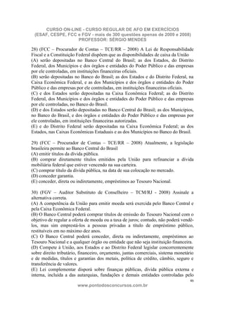 CURSO ON-LINE - CURSO REGULAR DE AFO EM EXERCÍCIOS
 (ESAF, CESPE, FCC e FGV - mais de 300 questões apenas de 2009 e 2008)
                   PROFESSOR: SÉRGIO MENDES

28) (FCC – Procurador de Contas – TCE/RR – 2008) A Lei de Responsabilidade
Fiscal e a Constituição Federal dispõem que as disponibilidades de caixa da União
(A) serão depositadas no Banco Central do Brasil; as dos Estados, do Distrito
Federal, dos Municípios e dos órgãos e entidades do Poder Público e das empresas
por ele controladas, em instituições financeiras oficiais.
(B) serão depositadas no Banco do Brasil; as dos Estados e do Distrito Federal, na
Caixa Econômica Federal, e as dos Municípios e dos órgãos e entidades do Poder
Público e das empresas por ele controladas, em instituições financeiras oficiais.
(C) e dos Estados serão depositadas na Caixa Econômica Federal; as do Distrito
Federal, dos Municípios e dos órgãos e entidades do Poder Público e das empresas
por ele controladas, no Banco do Brasil.
(D) e dos Estados serão depositadas no Banco Central do Brasil; as dos Municípios,
no Banco do Brasil, e dos órgãos e entidades do Poder Público e das empresas por
ele controladas, em instituições financeiras autorizadas.
(E) e do Distrito Federal serão depositadas na Caixa Econômica Federal; as dos
Estados, nas Caixas Econômicas Estaduais e as dos Municípios no Banco do Brasil.

29) (FCC – Procurador de Contas – TCE/RR – 2008) Atualmente, a legislação
brasileira permite ao Banco Central do Brasil
(A) emitir títulos da dívida pública.
(B) comprar diretamente títulos emitidos pela União para refinanciar a dívida
mobiliária federal que estiver vencendo na sua carteira.
(C) comprar título da dívida pública, na data de sua colocação no mercado.
(D) conceder garantia.
(E) conceder, direta ou indiretamente, empréstimos ao Tesouro Nacional.

30) (FGV – Auditor Substituto de Conselheiro – TCM/RJ - 2008) Assinale a
alternativa correta.
(A) A competência da União para emitir moeda será exercida pelo Banco Central e
pela Caixa Econômica Federal.
(B) O Banco Central poderá comprar títulos de emissão do Tesouro Nacional com o
objetivo de regular a oferta de moeda ou a taxa de juros; contudo, não poderá vendê-
los, mas sim emprestá-los a pessoas privadas a título de empréstimo público,
restituíveis em no máximo dez anos.
(C) O Banco Central poderá conceder, direta ou indiretamente, empréstimos ao
Tesouro Nacional e a qualquer órgão ou entidade que não seja instituição financeira.
(D) Compete à União, aos Estados e ao Distrito Federal legislar concorrentemente
sobre direito tributário, financeiro, orçamento, juntas comerciais, sistema monetário
e de medidas, títulos e garantias dos metais, política de crédito, câmbio, seguro e
transferência de valores.
(E) Lei complementar disporá sobre finanças públicas, dívida pública externa e
interna, incluída a das autarquias, fundações e demais entidades controladas pelo
                                                                                   46
                        www.pontodosconcursos.com.br
 